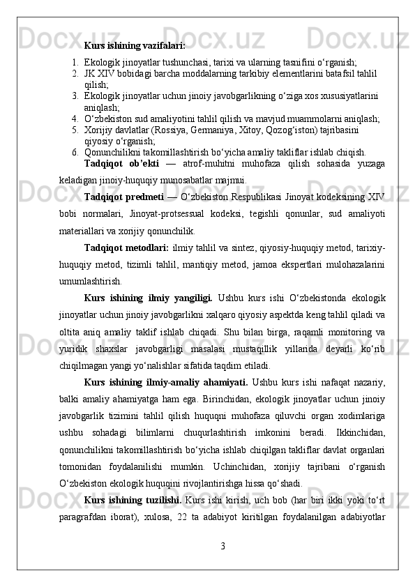 Kurs ishining vazifalari:
1. Ekologik jinoyatlar tushunchasi, tarixi va ularning tasnifini o‘rganish;
2. JK XIV bobidagi barcha moddalarning tarkibiy elementlarini batafsil tahlil 
qilish;
3. Ekologik jinoyatlar uchun jinoiy javobgarlikning o‘ziga xos xususiyatlarini 
aniqlash;
4. O‘zbekiston sud amaliyotini tahlil qilish va mavjud muammolarni aniqlash;
5. Xorijiy davlatlar (Rossiya, Germaniya, Xitoy, Qozog‘iston) tajribasini 
qiyosiy o‘rganish;
6. Qonunchilikni takomillashtirish bo‘yicha amaliy takliflar ishlab chiqish.
Tadqiqot   ob’ekti   —   atrof-muhitni   muhofaza   qilish   sohasida   yuzaga
keladigan jinoiy-huquqiy munosabatlar majmui.
Tadqiqot  predmeti   — O‘zbekiston Respublikasi  Jinoyat  kodeksining XIV
bobi   normalari,   Jinoyat-protsessual   kodeksi,   tegishli   qonunlar,   sud   amaliyoti
materiallari va xorijiy qonunchilik.
Tadqiqot metodlari:   ilmiy tahlil va sintez, qiyosiy-huquqiy metod, tarixiy-
huquqiy   metod,   tizimli   tahlil,   mantiqiy   metod,   jamoa   ekspertlari   mulohazalarini
umumlashtirish.
Kurs   ishining   ilmiy   yangiligi.   Ushbu   kurs   ishi   O‘zbekistonda   ekologik
jinoyatlar uchun jinoiy javobgarlikni xalqaro qiyosiy aspektda keng tahlil qiladi va
oltita   aniq   amaliy   taklif   ishlab   chiqadi.   Shu   bilan   birga,   raqamli   monitoring   va
yuridik   shaxslar   javobgarligi   masalasi   mustaqillik   yillarida   deyarli   ko‘rib
chiqilmagan yangi yo‘nalishlar sifatida taqdim etiladi.
Kurs   ishining   ilmiy-amaliy   ahamiyati.   Ushbu   kurs   ishi   nafaqat   nazariy,
balki   amaliy   ahamiyatga   ham   ega.   Birinchidan,   ekologik   jinoyatlar   uchun   jinoiy
javobgarlik   tizimini   tahlil   qilish   huquqni   muhofaza   qiluvchi   organ   xodimlariga
ushbu   sohadagi   bilimlarni   chuqurlashtirish   imkonini   beradi.   Ikkinchidan,
qonunchilikni takomillashtirish bo‘yicha ishlab chiqilgan takliflar davlat organlari
tomonidan   foydalanilishi   mumkin.   Uchinchidan,   xorijiy   tajribani   o‘rganish
O‘zbekiston ekologik huquqini rivojlantirishga hissa qo‘shadi.
Kurs   ishining   tuzilishi.   Kurs   ishi   kirish,   uch   bob   (har   biri   ikki   yoki   to‘rt
paragrafdan   iborat),   xulosa,   22   ta   adabiyot   kiritilgan   foydalanilgan   adabiyotlar
3 