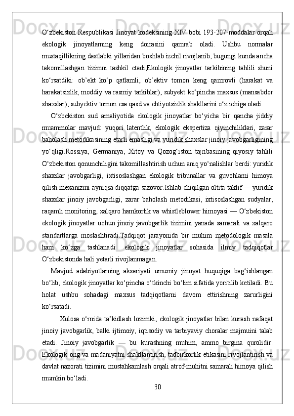 O‘zbekiston Respublikasi  Jinoyat kodeksining XIV bobi 193-207-moddalar orqali
ekologik   jinoyatlarning   keng   doirasini   qamrab   oladi.   Ushbu   normalar
mustaqillikning dastlabki yillaridan boshlab izchil rivojlanib, bugungi kunda ancha
takomillashgan   tizimni   tashkil   etadi,Ekologik   jinoyatlar   tarkibining   tahlili   shuni
ko‘rsatdiki:   ob’ekt   ko‘p   qatlamli,   ob’ektiv   tomon   keng   qamrovli   (harakat   va
harakatsizlik, moddiy va rasmiy tarkiblar), subyekt ko‘pincha maxsus (mansabdor
shaxslar), subyektiv tomon esa qasd va ehtiyotsizlik shakllarini o‘z ichiga oladi.
O‘zbekiston   sud   amaliyotida   ekologik   jinoyatlar   bo‘yicha   bir   qancha   jiddiy
muammolar   mavjud:   yuqori   latentlik,   ekologik   ekspertiza   qiyinchiliklari,   zarar
baholash metodikasining etarli emasligi va yuridik shaxslar jinoiy javobgarligining
yo‘qligi.Rossiya,   Germaniya,   Xitoy   va   Qozog‘iston   tajribasining   qiyosiy   tahlili
O‘zbekiston qonunchiligini takomillashtirish uchun aniq yo‘nalishlar berdi: yuridik
shaxslar   javobgarligi,   ixtisoslashgan   ekologik   tribunallar   va   guvohlarni   himoya
qilish mexanizmi ayniqsa diqqatga sazovor.Ishlab chiqilgan oltita taklif — yuridik
shaxslar   jinoiy   javobgarligi,   zarar   baholash   metodikasi,   ixtisoslashgan   sudyalar,
raqamli monitoring, xalqaro hamkorlik va whistleblower himoyasi — O‘zbekiston
ekologik   jinoyatlar   uchun   jinoiy   javobgarlik   tizimini   yanada   samarali   va   xalqaro
standartlarga   moslashtiradi.Tadqiqot   jarayonida   bir   muhim   metodologik   masala
ham   ko‘zga   tashlanadi:   ekologik   jinoyatlar   sohasida   ilmiy   tadqiqotlar
O‘zbekistonda hali yetarli rivojlanmagan. 
Mavjud   adabiyotlarning   aksariyati   umumiy   jinoyat   huquqiga   bag‘ishlangan
bo‘lib, ekologik jinoyatlar ko‘pincha o‘tkinchi bo‘lim sifatida yoritilib ketiladi. Bu
holat   ushbu   sohadagi   maxsus   tadqiqotlarni   davom   ettirishning   zarurligini
ko‘rsatadi.
Xulosa   o‘rnida   ta’kidlash   lozimki,   ekologik   jinoyatlar   bilan   kurash   nafaqat
jinoiy   javobgarlik,   balki   ijtimoiy,   iqtisodiy   va   tarbiyaviy   choralar   majmuini   talab
etadi.   Jinoiy   javobgarlik   —   bu   kurashning   muhim,   ammo   birgina   qurolidir.
Ekologik ong va madaniyatni shakllantirish, tadbirkorlik etikasini rivojlantirish va
davlat nazorati tizimini mustahkamlash orqali atrof-muhitni samarali himoya qilish
mumkin bo‘ladi.
30 