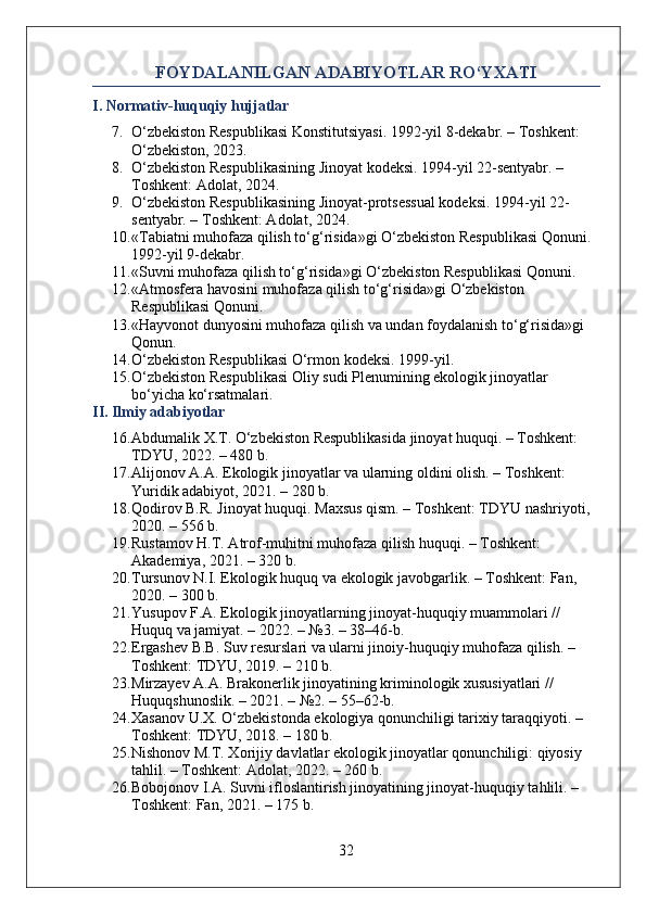 FOYDALANILGAN ADABIYOTLAR RO‘YXATI
I. Normativ-huquqiy hujjatlar
7. O‘zbekiston Respublikasi Konstitutsiyasi. 1992-yil 8-dekabr. – Toshkent: 
O‘zbekiston, 2023.
8. O‘zbekiston Respublikasining Jinoyat kodeksi. 1994-yil 22-sentyabr. – 
Toshkent: Adolat, 2024.
9. O‘zbekiston Respublikasining Jinoyat-protsessual kodeksi.  1994-yil 22-
sentyabr. – Toshkent: Adolat, 2024.
10. «Tabiatni muhofaza qilish to‘g‘risida»gi O‘zbekiston Respublikasi Qonuni. 
1992-yil 9-dekabr.
11. «Suvni muhofaza qilish to‘g‘risida»gi O‘zbekiston Respublikasi Qonuni.
12. «Atmosfera havosini muhofaza qilish to‘g‘risida»gi O‘zbekiston 
Respublikasi Qonuni.
13. «Hayvonot dunyosini muhofaza qilish va undan foydalanish to‘g‘risida»gi 
Qonun.
14. O‘zbekiston Respublikasi O‘rmon kodeksi. 1999-yil.
15. O‘zbekiston Respublikasi Oliy sudi Plenumining ekologik jinoyatlar 
bo‘yicha ko‘rsatmalari.
II. Ilmiy adabiyotlar
16. Abdumalik X.T. O‘zbekiston Respublikasida jinoyat huquqi. – Toshkent: 
TDYU, 2022. – 480 b.
17. Alijonov A.A. Ekologik jinoyatlar va ularning oldini olish. – Toshkent: 
Yuridik adabiyot, 2021. – 280 b.
18. Qodirov B.R. Jinoyat huquqi. Maxsus qism. – Toshkent: TDYU nashriyoti, 
2020. – 556 b.
19. Rustamov H.T. Atrof-muhitni muhofaza qilish huquqi. – Toshkent: 
Akademiya, 2021. – 320 b.
20. Tursunov N.I. Ekologik huquq va ekologik javobgarlik. – Toshkent: Fan, 
2020. – 300 b.
21. Yusupov F.A. Ekologik jinoyatlarning jinoyat-huquqiy muammolari // 
Huquq va jamiyat. – 2022. – №3. – 38–46-b.
22. Ergashev B.B. Suv resurslari va ularni jinoiy-huquqiy muhofaza qilish. – 
Toshkent: TDYU, 2019. – 210 b.
23. Mirzayev A.A. Brakonerlik jinoyatining kriminologik xususiyatlari // 
Huquqshunoslik. – 2021. – №2. – 55–62-b.
24. Xasanov U.X. O‘zbekistonda ekologiya qonunchiligi tarixiy taraqqiyoti. – 
Toshkent: TDYU, 2018. – 180 b.
25. Nishonov M.T. Xorijiy davlatlar ekologik jinoyatlar qonunchiligi: qiyosiy 
tahlil. – Toshkent: Adolat, 2022. – 260 b.
26. Bobojonov I.A. Suvni ifloslantirish jinoyatining jinoyat-huquqiy tahlili. – 
Toshkent: Fan, 2021. – 175 b.
32 