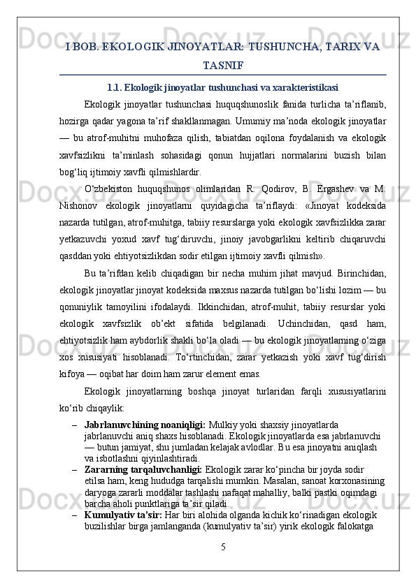 I BOB. EKOLOGIK JINOYATLAR: TUSHUNCHA, TARIX VA
TASNIF
1.1. Ekologik jinoyatlar tushunchasi va xarakteristikasi
Ekologik   jinoyatlar   tushunchasi   huquqshunoslik   fanida   turlicha   ta’riflanib,
hozirga qadar yagona ta’rif shakllanmagan. Umumiy ma’noda ekologik jinoyatlar
—   bu   atrof-muhitni   muhofaza   qilish,   tabiatdan   oqilona   foydalanish   va   ekologik
xavfsizlikni   ta’minlash   sohasidagi   qonun   hujjatlari   normalarini   buzish   bilan
bog‘liq ijtimoiy xavfli qilmishlardir.
O‘zbekiston   huquqshunos   olimlaridan   R.   Qodirov,   B.   Ergashev   va   M.
Nishonov   ekologik   jinoyatlarni   quyidagicha   ta’riflaydi:   «Jinoyat   kodeksida
nazarda tutilgan, atrof-muhitga, tabiiy resurslarga yoki ekologik xavfsizlikka zarar
yetkazuvchi   yoxud   xavf   tug‘diruvchi,   jinoiy   javobgarlikni   keltirib   chiqaruvchi
qasddan yoki ehtiyotsizlikdan sodir etilgan ijtimoiy xavfli qilmish».
Bu   ta’rifdan   kelib   chiqadigan   bir   necha   muhim   jihat   mavjud.   Birinchidan,
ekologik jinoyatlar jinoyat kodeksida maxsus nazarda tutilgan bo‘lishi lozim — bu
qonuniylik   tamoyilini   ifodalaydi.   Ikkinchidan,   atrof-muhit,   tabiiy   resurslar   yoki
ekologik   xavfsizlik   ob’ekt   sifatida   belgilanadi.   Uchinchidan,   qasd   ham,
ehtiyotsizlik ham aybdorlik shakli bo‘la oladi — bu ekologik jinoyatlarning o‘ziga
xos   xususiyati   hisoblanadi.   To‘rtinchidan,   zarar   yetkazish   yoki   xavf   tug‘dirish
kifoya — oqibat har doim ham zarur element emas.
Ekologik   jinoyatlarning   boshqa   jinoyat   turlaridan   farqli   xususiyatlarini
ko‘rib chiqaylik:
– Jabrlanuvchining noaniqligi:  Mulkiy yoki shaxsiy jinoyatlarda 
jabrlanuvchi aniq shaxs hisoblanadi. Ekologik jinoyatlarda esa jabrlanuvchi 
— butun jamiyat, shu jumladan kelajak avlodlar.  Bu esa jinoyatni aniqlash 
va isbotlashni qiyinlashtiradi.
– Zararning tarqaluvchanligi:  Ekologik zarar ko‘pincha bir joyda sodir 
etilsa ham, keng hududga tarqalishi mumkin. Masalan, sanoat korxonasining
daryoga zararli moddalar tashlashi nafaqat mahalliy, balki pastki oqimdagi 
barcha aholi punktlariga ta’sir qiladi.
– Kumulyativ ta’sir:  Har biri alohida olganda kichik ko‘rinadigan ekologik 
buzilishlar birga jamlanganda (kumulyativ ta’sir) yirik ekologik falokatga 
5 