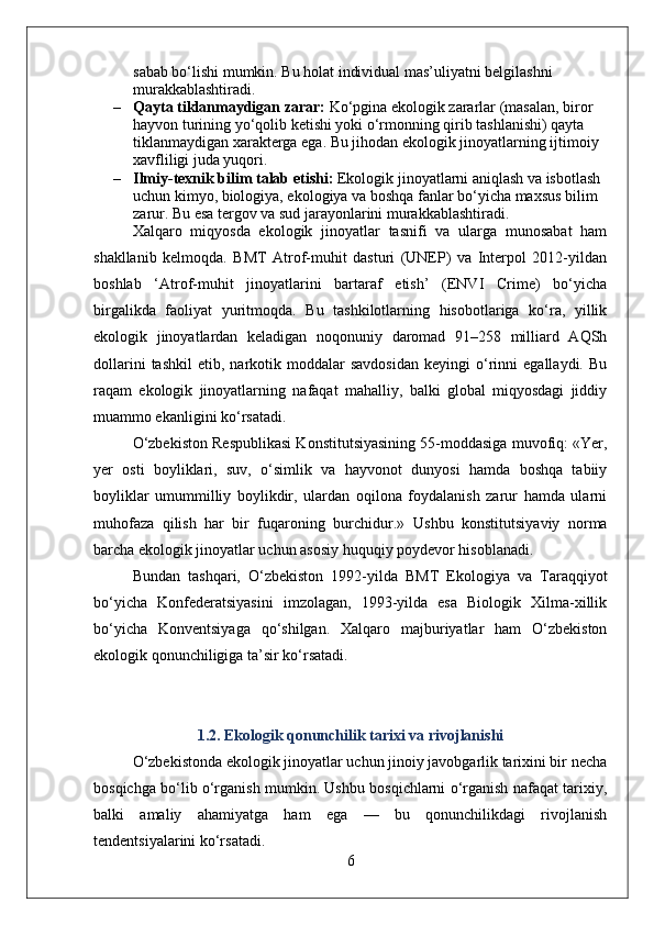 sabab bo‘lishi mumkin. Bu holat individual mas’uliyatni belgilashni 
murakkablashtiradi.
– Qayta tiklanmaydigan zarar:  Ko‘pgina ekologik zararlar (masalan, biror 
hayvon turining yo‘qolib ketishi yoki o‘rmonning qirib tashlanishi) qayta 
tiklanmaydigan xarakterga ega. Bu jihodan ekologik jinoyatlarning ijtimoiy 
xavfliligi juda yuqori.
– Ilmiy-texnik bilim talab etishi:  Ekologik jinoyatlarni aniqlash va isbotlash 
uchun kimyo, biologiya, ekologiya va boshqa fanlar bo‘yicha maxsus bilim 
zarur. Bu esa tergov va sud jarayonlarini murakkablashtiradi.
Xalqaro   miqyosda   ekologik   jinoyatlar   tasnifi   va   ularga   munosabat   ham
shakllanib   kelmoqda.   BMT   Atrof-muhit   dasturi   (UNEP)   va   Interpol   2012-yildan
boshlab   ‘Atrof-muhit   jinoyatlarini   bartaraf   etish’   (ENVI   Crime)   bo‘yicha
birgalikda   faoliyat   yuritmoqda.   Bu   tashkilotlarning   hisobotlariga   ko‘ra,   yillik
ekologik   jinoyatlardan   keladigan   noqonuniy   daromad   91–258   milliard   AQSh
dollarini   tashkil   etib,  narkotik  moddalar   savdosidan   keyingi   o‘rinni   egallaydi.   Bu
raqam   ekologik   jinoyatlarning   nafaqat   mahalliy,   balki   global   miqyosdagi   jiddiy
muammo ekanligini ko‘rsatadi.
O‘zbekiston Respublikasi Konstitutsiyasining 55-moddasiga muvofiq: «Yer,
yer   osti   boyliklari,   suv,   o‘simlik   va   hayvonot   dunyosi   hamda   boshqa   tabiiy
boyliklar   umummilliy   boylikdir,   ulardan   oqilona   foydalanish   zarur   hamda   ularni
muhofaza   qilish   har   bir   fuqaroning   burchidur.»   Ushbu   konstitutsiyaviy   norma
barcha ekologik jinoyatlar uchun asosiy huquqiy poydevor hisoblanadi.
Bundan   tashqari,   O‘zbekiston   1992-yilda   BMT   Ekologiya   va   Taraqqiyot
bo‘yicha   Konfederatsiyasini   imzolagan,   1993-yilda   esa   Biologik   Xilma-xillik
bo‘yicha   Konventsiyaga   qo‘shilgan.   Xalqaro   majburiyatlar   ham   O‘zbekiston
ekologik qonunchiligiga ta’sir ko‘rsatadi.
1.2. Ekologik qonunchilik tarixi va rivojlanishi
O‘zbekistonda ekologik jinoyatlar uchun jinoiy javobgarlik tarixini bir necha
bosqichga bo‘lib o‘rganish mumkin. Ushbu bosqichlarni o‘rganish nafaqat tarixiy,
balki   amaliy   ahamiyatga   ham   ega   —   bu   qonunchilikdagi   rivojlanish
tendentsiyalarini ko‘rsatadi.
6 