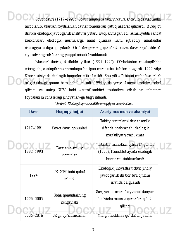 Sovet davri (1917–1991). Sovet huquqida tabiiy resurslar to‘liq davlat mulki
hisoblanib, ulardan foydalanish davlat tomonidan qattiq nazorat qilinardi. Biroq bu
davrda ekologik javobgarlik institutsi yetarli rivojlanmagan edi. Amaliyotda sanoat
korxonalari   ekologik   normalarga   amal   qilmasa   ham,   iqtisodiy   manfaatlar
ekologiya   oldiga   qo‘yilardi.   Orol   dengizining   qurishida   sovet   davri   rejalashtirish
siyosatining roli buning yaqqol misoli hisoblanadi.
Mustaqillikning   dastlabki   yillari   (1991–1994).   O‘zbekiston   mustaqillikka
erishgach, ekologik muammolarga bo‘lgan munosabat tubdan o‘zgardi. 1992-yilgi
Konstitutsiyada ekologik huquqlar e’tirof etildi. Shu yili «Tabiatni muhofaza qilish
to‘g‘risida»gi   qonun   ham   qabul   qilindi.   1994-yilda   yangi   Jinoyat   kodeksi   qabul
qilindi   va   uning   XIV   bobi   «Atrof-muhitni   muhofaza   qilish   va   tabiatdan
foydalanish sohasidagi jinoyatlar»ga bag‘ishlandi.
1-jadval. Ekologik qonunchilik taraqqiyoti bosqichlari
Davr Huquqiy hujjat Asosiy mazmun va ahamiyat
1917–1991 Sovet davri qonunlari Tabiiy resurslarni davlat mulki
sifatida boshqarish, ekologik
mas’uliyat yetarli emas
1992–1993 Dastlabki milliy
qonunlar ‘Tabiatni muhofaza qilish t.’ qonuni
(1992), Konstitutsiyada ekologik
huquq mustahkamlandi
1994 JK XIV bobi qabul
qilindi Ekologik jinoyatlar uchun jinoiy
javobgarlik ilk bor to‘liq tizim
sifatida belgilandi
1996–2005 Soha qonunlarining
kengayishi Suv, yer, o‘rmon, hayvonot dunyasi
bo‘yicha maxsus qonunlar qabul
qilindi
2006–2016 JKga qo‘shimchalar Yangi moddalar qo‘shildi, jazolar
7 