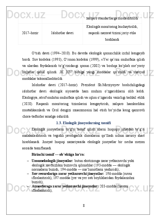 xalqaro standartlarga moslashtirildi
2017–hozir Islohotlar davri Ekologik monitoring kuchaytirildi,
raqamli nazorat tizimi joriy etila
boshlandi
O‘tish   davri  (1994–2010).  Bu  davrda  ekologik  qonunchilik  izchil   kengayib
bordi. Suv kodeksi  (1993), O‘rmon kodeksi  (1999), «Yer qa’rini muhofaza qilish
va   ulardan   foydalanish   to‘g‘risida»gi   qonun   (2002)   va   boshqa   ko‘plab   me’yoriy
hujjatlar   qabul   qilindi.   JK   XIV   bobiga   yangi   moddalar   qo‘shildi   va   mavjud
moddalar takomillashtirildi.
Islohotlar   davri   (2017–hozir).   Prezident   Sh.Mirziyoyev   boshchiligidagi
islohotlar   davri   ekologik   siyosatda   ham   muhim   o‘zgarishlarni   olib   keldi.
Ekologiya, atrof-muhitni muhofaza qilish va iqlim o‘zgarishi vazirligi tashkil etildi
(2020).   Raqamli   monitoring   tizimlarini   kengaytirish,   xalqaro   hamkorlikni
mustahkamlash   va   Orol   dengizi   muammosini   hal   etish   bo‘yicha   keng   qamrovli
chora-tadbirlar amalga oshirildi.
1.3. Ekologik jinoyatlarning tasnifi
Ekologik   jinoyatlarni   to‘g‘ri   tasnif   qilish   ularni   huquqiy   jihatdan   to‘g‘ri
malakalashtirish   va   tegishli   javobgarlik   choralarini   qo‘llash   uchun   zaruriy   shart
hisoblanadi.   Jinoyat   huquqi   nazariyasida   ekologik   jinoyatlar   bir   necha   mezon
asosida tasniflanadi.
Birinchi tasnif — ob’ektiga ko‘ra:
– Umumekologik jinoyatlar:  butun ekotizimga zarar yetkazuvchi yoki 
ekologik xavfsizlikni buzuvchi qilmishlar (193-modda — ekologik 
normalarni buzish, 194-modda — ma’lumotlarni yashirish);
– Suv resurslariga zarar yetkazuvchi jinoyatlar:  196-modda (suvni 
ifloslantirish), 197-modda (yer va yer osti boyliklaridan foydalanishni 
buzish);
– Atmosferaga zarar yetkazuvchi jinoyatlar:  203-modda (havoni 
ifloslantirish);
8 
