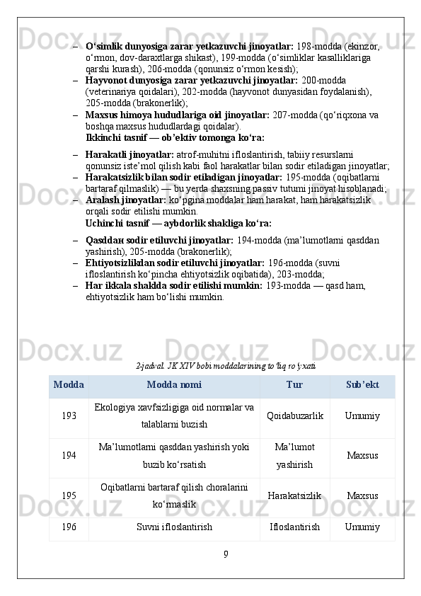 – O‘simlik dunyosiga zarar yetkazuvchi jinoyatlar:  198-modda (ekinzor, 
o‘rmon, dov-daraxtlarga shikast), 199-modda (o‘simliklar kasalliklariga 
qarshi kurash), 206-modda (qonunsiz o‘rmon kesish);
– Hayvonot dunyosiga zarar yetkazuvchi jinoyatlar:  200-modda 
(veterinariya qoidalari), 202-modda (hayvonot dunyasidan foydalanish), 
205-modda (brakonerlik);
– Maxsus himoya hududlariga oid jinoyatlar:  207-modda (qo‘riqxona va 
boshqa maxsus hududlardagi qoidalar).
Ikkinchi tasnif — ob’ektiv tomonga ko‘ra:
– Harakatli jinoyatlar:  atrof-muhitni ifloslantirish, tabiiy resurslarni 
qonunsiz iste’mol qilish kabi faol harakatlar bilan sodir etiladigan jinoyatlar;
– Harakatsizlik bilan sodir etiladigan jinoyatlar:  195-modda (oqibatlarni 
bartaraf qilmaslik) — bu yerda shaxsning passiv tutumi jinoyat hisoblanadi;
– Aralash jinoyatlar:  ko‘pgina moddalar ham harakat, ham harakatsizlik 
orqali sodir etilishi mumkin.
Uchinchi tasnif — aybdorlik shakliga ko‘ra:
– Qasdd ан  sodir etiluvchi jinoyatlar:  194-modda (ma’lumotlarni qasddan 
yashirish), 205-modda (brakonerlik);
– Ehtiyotsizlikdan sodir etiluvchi jinoyatlar:  196-modda (suvni 
ifloslantirish ko‘pincha ehtiyotsizlik oqibatida), 203-modda;
– Har ikkala shaklda sodir etilishi mumkin:  193-modda — qasd ham, 
ehtiyotsizlik ham bo‘lishi mumkin.
2-jadval. JK XIV bobi moddalarining to‘liq ro‘yxati
Modda Modda nomi Tur Sub’ekt
193 Ekologiya xavfsizligiga oid normalar va
talablarni buzish Qoidabuzarlik Umumiy
194 Ma’lumotlarni qasddan yashirish yoki
buzib ko‘rsatish Ma’lumot
yashirish Maxsus
195 Oqibatlarni bartaraf qilish choralarini
ko‘rmaslik Harakatsizlik Maxsus
196 Suvni ifloslantirish Ifloslantirish Umumiy
9 