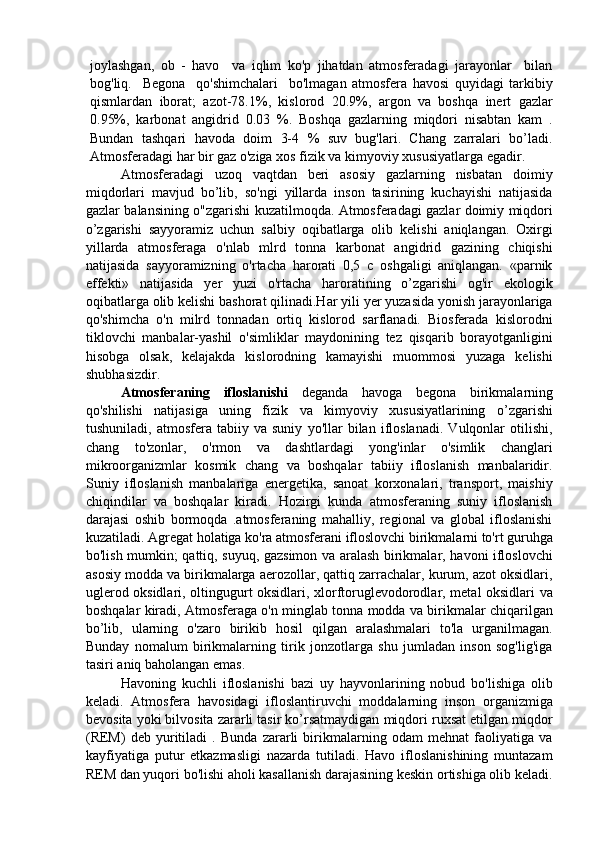 joylashgan,   ob   -   havo     va   iqlim   ko'p   jihatdan   atmosferadagi   jarayonlar     bilan
bog'liq.     Begona     qo'shimchalari     bo'lmagan   atmosfera   havosi   quyidagi   tarkibiy
qismlardan   iborat;   azot-78.1%,   kislorod   20.9%,   argon   va   boshqa   inert   gazlar
0.95%,   karbonat   angidrid   0.03   %.   Boshqa   gazlarning   miqdori   nisabtan   kam   .
Bundan   tashqari   havoda   doim   3-4   %   suv   bug'lari.   Chang   zarralari   bo’ladi.
Atmosferadagi har bir gaz o'ziga xos fizik va kimyoviy xususiyatlarga egadir. 
Atmosferadagi   uzoq   vaqtdan   beri   asosiy   gazlarning   nisbatan   doimiy
miqdorlari   mavjud   bo’lib,   so'ngi   yillarda   inson   tasirining   kuchayishi   natijasida
gazlar balansining o"zgarishi kuzatilmoqda. Atmosferadagi gazlar doimiy miqdori
o’zgarishi   sayyoramiz   uchun   salbiy   oqibatlarga   olib   kelishi   aniqlangan.   Oxirgi
yillarda   atmosferaga   o'nlab   mlrd   tonna   karbonat   angidrid   gazining   chiqishi
natijasida   sayyoramizning   o'rtacha   harorati   0,5   c   oshgaligi   aniqlangan.   «parnik
effekti»   natijasida   yer   yuzi   o'rtacha   haroratining   o’zgarishi   og'ir   ekologik
oqibatlarga olib kelishi bashorat qilinadi.Har yili yer yuzasida yonish jarayonlariga
qo'shimcha   o'n   milrd   tonnadan   ortiq   kislorod   sarflanadi.   Biosferada   kislorodni
tiklovchi   manbalar-yashil   o'simliklar   maydonining   tez   qisqarib   borayotganligini
hisobga   olsak,   kelajakda   kislorodning   kamayishi   muommosi   yuzaga   kelishi
shubhasizdir. 
Atmosferaning   ifloslanishi   deganda   havoga   begona   birikmalarning
qo'shilishi   natijasiga   uning   fizik   va   kimyoviy   xususiyatlarining   o’zgarishi
tushuniladi,   atmosfera   tabiiy   va   suniy   yo'llar   bilan   ifloslanadi.   Vulqonlar   otilishi,
chang   to'zonlar,   o'rmon   va   dashtlardagi   yong'inlar   o'simlik   changlari
mikroorganizmlar   kosmik   chang   va   boshqalar   tabiiy   ifloslanish   manbalaridir.
Suniy   ifloslanish   manbalariga   energetika,   sanoat   korxonalari,   transport,   maishiy
chiqindilar   va   boshqalar   kiradi.   Hozirgi   kunda   atmosferaning   suniy   ifloslanish
darajasi   oshib   bormoqda   .atmosferaning   mahalliy,   regional   va   global   ifloslanishi
kuzatiladi. Agregat holatiga ko'ra atmosferani ifloslovchi birikmalarni to'rt guruhga
bo'lish mumkin; qattiq, suyuq, gazsimon va aralash birikmalar, havoni ifloslovchi
asosiy modda va birikmalarga aerozollar, qattiq zarrachalar, kurum, azot oksidlari,
uglerod oksidlari, oltingugurt oksidlari, xlorftoruglevodorodlar, metal oksidlari va
boshqalar kiradi, Atmosferaga o'n minglab tonna modda va birikmalar chiqarilgan
bo’lib,   ularning   o'zaro   birikib   hosil   qilgan   aralashmalari   to'la   urganilmagan.
Bunday   nomalum   birikmalarning   tirik   jonzotlarga   shu   jumladan   inson   sog'lig'iga
tasiri aniq baholangan emas. 
Havoning   kuchli   ifloslanishi   bazi   uy   hayvonlarining   nobud   bo'lishiga   olib
keladi.   Atmosfera   havosidagi   ifloslantiruvchi   moddalarning   inson   organizmiga
bevosita yoki bilvosita zararli tasir ko’rsatmaydigan miqdori ruxsat etilgan miqdor
(REM)   deb   yuritiladi   .   Bunda   zararli   birikmalarning   odam   mehnat   faoliyatiga   va
kayfiyatiga   putur   etkazmasligi   nazarda   tutiladi.   Havo   ifloslanishining   muntazam
REM dan yuqori bo'lishi aholi kasallanish darajasining keskin ortishiga olib keladi.