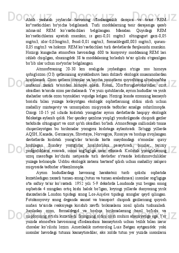 Aholi   yashash   joylarida   havoning   ifloslanganlik   darajasi   va   tasiri   REM
ko"rsatkichlari   bo'yicha   belgilanadi.   Turli   moddalarning   tasir   darajasiga   qarab
xilma-xil   REM   ko’rsatkichlari   belgilangan.   Masalan.   Quyidagi   REM
ko’rsatkichlarini   ajratish   mumkin;   is   gazi-0,01   mg/m3:   oltingugurt   gazi-0,05
mg/m3;   xlor-0,03mg/m3;   fenol-0,01   mg/m3;   formaldegid0,003   mg/m3;   qurum-
0,05 mg/m3: va hokozo. REM ko’rsatkichlari turli davlatlarda farqlanishi mumkin.
Hozirgi   kungacha   atmosfera   havosidagi   600   ta   kimyoviy   moddaning   REM   lari
ishlab chiqilgan, shuningdek 38 ta moddalaning birlashib ta'sir  qilishi  o'rganilgan
bo’lib ular uchun me'yorlar belgilangan. 
Atmosferaning   20-30   km   oraligida   joylashgan   o'ziga   xos   himoya
qobig'iozon (O3) qatlamining siyraklashuvi ham dolzarb ekologik muammolardan
hisoblanadi. Ozon qatlami insonlar va barcha jonzotlarni quyoshning ultrabinafsha
nurlarini   zararli   ta'siridan   himoya   qiladi.   Freon,   Xlorftoruglevodorodlar,   ozot
oksidlari ta'sirida ozon parchalanadi. Yer yuzi qutublarida, ayrim hududlar va yirik
shaharlar ustida ozon tuynuklari vujudga kelgan. Hozirgi kunda ozonning kamayib
borishi   bilan   yuzaga   kelayotgan   ekologik   oqibatlarining   oldini   olish   uchun
mahalliy   mintaqaviy   va   umumjahon   miqiyosida   tadbirlar   amalga   oshirilmoqda.
Oxirgi   10-15   yil   ichida   kislotali   yomgirlar   ayrim   davlatlarda   haqiqiy   ekologik
falokatga aylanib qoldi. Har qanday qazilma yoqilg'i yondirilganda chiqindi gazlar
tarkibida oltingugurt va ozot qo'sh oksidlari bo'ladi. Atmosferaga millionlab tonna
chiqarilayotgan   bu   birikmalar   yomgirni   kislotaga   aylantiradi.   So'nggi   yillarda
AQSH, Kanada, Germaniya, Shvetsiya, Norvegiya, Rossiya va boshqa rivojlangan
davlatlarda   kislotali   yomg'irlar   ta'sirida   katta   maydondagi   o'rmonlar   quriy
boshlagan.   Bunday   yomg'irlar   hosildorlikni   pasaytiradi,   binolar,   tarixiy
yodgorliklarni   emiradi,   inson   sog'lig'iga   zarar   etkazadi.   Kislotali   yomg'irlarning
uzoq   masofaga   ko'chishi   natijasida   turli   davlatlar   o'rtasida   kelishmovchiliklar
yuzaga  kelmoqda. Ushbu   ekologik xatarni  bartaraf   qilish  uchun mahalliy  xalqaro
miqyosida tadbirlar o'tkazilmoqda. 
Ayrim   hududlardagi   havoning   harakatsiz   turib   qolishi   oqibatida
kuzatiladigan zaxarli tuman-smog (tutun va tuman aralashmasi) insonlar sog'ligiga
o'ta   salbiy   ta'sir   ko’rsatadi.   1952   yili   5-9   dekabrda   Londonda   yuz   bergan   smog
oqibatida   4   mingdan   ortiq   kishi   halok   bo’lgan,   keyingi   yillarda   dunyoning   yirik
shaxarlarida   London   tipidagi   smog   Los-Anjeles   tipidagi   smoglar   qayd   qilingan.
Fotokimyoviy   smog   deganda   sanoat   va   transport   chiqindi   gazlarining   quyosh
nurlari   ta'sirida   reaksiyaga   kirishib   xavfli   brikmalarni   xosil   qilishi   tushuniladi.
Jumladan   ozon,   formaldegid   va   boshqa   birikmalarning   hosil   bo'lishi   va
miqdorining ortishi kuzatiladi. Smogning oldini olish muhim ahamiyatiga ega. Yer
yuzida   atmosfera   havosining   ifloslanishini   kamaytirish   uchun   tezlik   bilan   zarur
choralar   ko’rilishi   lozim.   Amerikalik   meteorolog   Luis   Batgan   aytganidek:   yoki
insonlar   havodagi   tutunni   kamaytiradilar,   aks   xolda   tutun   yer   yuzida   insonlarni 