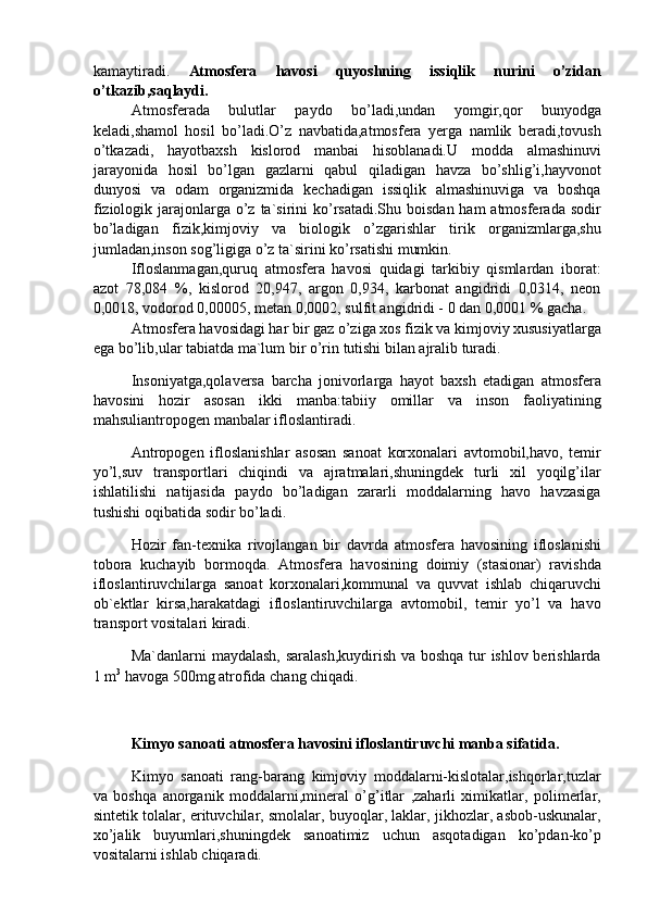 kamaytiradi.   Atmosfera   havosi   quyoshning   issiqlik   nurini   o’zidan
o’tkazib,saqlaydi. 
Atmosferada   bulutlar   paydo   bo’ladi,undan   yomgir,qor   bunyodga
keladi,shamol   hosil   bo’ladi.O’z   navbatida,atmosfera   yerga   namlik   beradi,tovush
o’tkazadi,   hayotbaxsh   kislorod   manbai   hisoblanadi.U   modda   almashinuvi
jarayonida   hosil   bo’lgan   gazlarni   qabul   qiladigan   havza   bo’shlig’i,hayvonot
dunyosi   va   odam   organizmida   kechadigan   issiqlik   almashinuviga   va   boshqa
fiziologik jarajonlarga o’z  ta`sirini  ko’rsatadi.Shu  boisdan ham  atmosferada  sodir
bo’ladigan   fizik,kimjoviy   va   biologik   o’zgarishlar   tirik   organizmlarga,shu
jumladan,inson sog’ligiga o’z ta`sirini ko’rsatishi mumkin. 
Ifloslanmagan,quruq   atmosfera   havosi   quidagi   tarkibiy   qismlardan   iborat:
azot   78,084   %,   kislorod   20,947,   argon   0,934,   karbonat   angidridi   0,0314,   neon
0,0018, vodorod 0,00005, metan 0,0002, sulfit angidridi - 0 dan 0,0001 % gacha. 
Atmosfera havosidagi har bir gaz o’ziga xos fizik va kimjoviy xususiyatlarga
ega bo’lib,ular tabiatda ma`lum bir o’rin tutishi bilan ajralib turadi. 
Insoniyatga,qolaversa   barcha   jonivorlarga   hayot   baxsh   etadigan   atmosfera
havosini   hozir   asosan   ikki   manba:tabiiy   omillar   va   inson   faoliyatining
mahsuliantropogen manbalar ifloslantiradi. 
Antropogen   ifloslanishlar   asosan   sanoat   korxonalari   avtomobil,havo,   temir
yo’l,suv   transportlari   chiqindi   va   ajratmalari,shuningdek   turli   xil   yoqilg’ilar
ishlatilishi   natijasida   paydo   bo’ladigan   zararli   moddalarning   havo   havzasiga
tushishi oqibatida sodir bo’ladi. 
Hozir   fan-texnika   rivojlangan   bir   davrda   atmosfera   havosining   ifloslanishi
tobora   kuchayib   bormoqda.   Atmosfera   havosining   doimiy   (stasionar)   ravishda
ifloslantiruvchilarga   sanoat   korxonalari,kommunal   va   quvvat   ishlab   chiqaruvchi
ob`ektlar   kirsa,harakatdagi   ifloslantiruvchilarga   avtomobil,   temir   yo’l   va   havo
transport vositalari kiradi. 
Ma`danlarni maydalash, saralash,kuydirish va boshqa tur ishlov berishlarda
1 m 3
 havoga 500mg atrofida chang chiqadi. 
 
Kimyo sanoati atmosfera havosini ifloslantiruvchi manba sifatida. 
Kimyo   sanoati   rang-barang   kimjoviy   moddalarni-kislotalar,ishqorlar,tuzlar
va   boshqa   anorganik   moddalarni,mineral   o’g’itlar   ,zaharli   ximikatlar,   polimerlar,
sintetik tolalar, erituvchilar, smolalar, buyoqlar, laklar, jikhozlar, asbob-uskunalar,
xo’jalik   buyumlari,shuningdek   sanoatimiz   uchun   asqotadigan   ko’pdan-ko’p
vositalarni ishlab chiqaradi.  