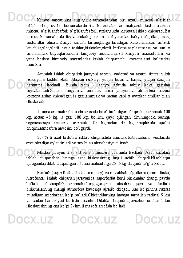 Kimyo   sanoatining   eng   yirik   tarmoqlaridan   biri   azotli   mineral   o’g’itlar
ishlab   chiqaruvchi   korxonalardir.Bu   korxonalar   ammiak,azot   kislotasi,azotli
mineral o’g’itlar,fosforli o’g’itlar,fosforli tuzlar,sulfat kislotasi ishlab chiqaradi.Bu
tarmoq   korxonalarida   foydalaniladigan   xom   -   ashyolardan   kaliyli   o’g’itlar,   oxak,
fosforidlar   olinadi.Kimyo   sanoati   tarmoqlariga   kiradigan   korxonalardan   sintetik
kauchuk,xlor,xlorli   oxak   toshlar,kislotalar,xlorli   birikmalar,plastmassa   va   sun`iy
smolalar,lak   buyoqlar,zaxarli   kimjoviy   moddalar,neft   kimyosi   maxsulotlari   va
yana   boshqa   kimjoviy   maxsulotlar   ishlab   chiqaruvchi   korxonalarni   ko’rsatish
mumkin. 
Ammiak   ishlab   chiqarish   jarayoni   asosini   vodorod   va   azotni   sintez   qilish
reaksiyaasi   tashkil   etadi.   Mazkur   reaksiya   yuqori   bosimda   hamda   yuqori   darajali
haroratda   kechadi.   Bunda   xom   -   ashyo   sifatida   tabiiy   koks   gazidan
foydalaniladi.Sanoat   miqyosida   ammiak   olish   jarayonida   atmosfera   havosi
korxonalardan chiqadigan is gazi,ammiak va metan kabi tajovuzkor  omillar  bilan
ifloslanadi. 
1 tonna ammiak ishlab chiqarishda hosil bo’ladigan chiqindilar ammiak 100
kg,   metan   45   kg,   is   gazi   100   kg,   bo’lishi   qayd   qilingan.   Shuningdek,   boshqa
regeneracsiya   sexlarida   ammiak   105   kg,metan   45   kg   miqdorida   ajralib
chiqish,atmosfera havosini bo’lgaydi. 
50-   %   li   azot   kislotasi   ishlab   chiqarishda   ammiak   katalizatorlar   vositasida
azot oksidiga aylantiriladi va suv bilan absorbcsiya qilinadi. 
Mazkur   jarayon   3.7,   7.3   va   9   atmosfera   bosimida   kechadi.   Azot   kislotasi
ishlab   chiqarishda   havoga   azot   kislotasining   bug’i   uchib   chiqadi.Hisoblarga
qaraganda,ishlab chiqarilgan 1 tonna mahsulotga 25-,5 kg chiqindi to’g’ri keladi. 
Fosforli (superfosfat, fosfat ammoniy) va murakkab o’g’itlarni (ammofoska,
nitrofoska)   ishlab   chiqarish   jarayonida   superfosfat,ftorli   birikmalar   changi   paydo
bo’ladi,   shuningdek   ammiak,oltingugurt,azot   oksidi,is   gazi   va   fosforli
birikmalarning   changi   atmosfera   havosiga   ajralib   chiqadi,   ular   ko’pincha   ruxsat
etiladigan   miqdordan   ko’p   bo’ladi.Chiqindilarning   havoga   tarqalish   radiusi   5   km
va   undan   ham   ziyod   bo’lishi   mumkin.Odatda   chiqindi,tajovuzkor   omillar   bilan
ifloslanishning eng ko’pi 2- km li masofa atrofida bo’ladi.  