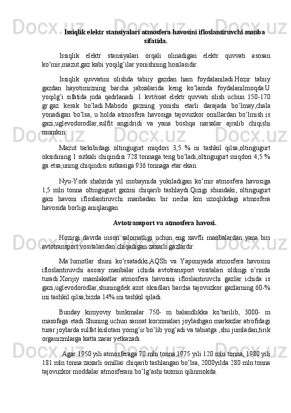 Issiqlik elektr stansiyalari atmosfera havosini ifloslantiruvchi manba 
sifatida. 
Issiqlik   elektr   stansiyalari   orqali   olinadigan   elektr   quvvati   asosan
ko’mir,mazut,gaz kabi yoqilg’ilar yonishning hosilasidir. 
Issiqlik   quvvatini   olishda   tabiiy   gazdan   ham   foydalaniladi.Hozir   tabiiy
gazdan   hayotimizning   barcha   jabxalarida   keng   ko’lamda   foydalanilmoqda.U
yoqilg’i   sifatida   juda   qadrlanadi.   1   kvt/soat   elektr   quvvati   olish   uchun   150-170
gr.gaz   kerak   bo’ladi.Mabodo   gazning   yonishi   etarli   darajada   bo’lmay,chala
yonadigan   bo’lsa,   u   holda   atmosfera   havosiga   tajovuzkor   omillardan   bo’lmish   is
gazi,uglevodorodlar,sulfit   angidridi   va   yana   boshqa   narsalar   ajralib   chiqishi
mumkin. 
Mazut   tarkibidagi   oltingugurt   miqdori   3,5   %   ni   tashkil   qilsa,oltingugurt
oksidining 1 sutkali chiqindisi 728 tonnaga teng bo’ladi,oltingugurt miqdori 4,5 %
ga etsa,uning chiqindisi sutkasiga 936 tonnaga etar ekan. 
Nyu-York   shahrida   yil   mobaynida   yokiladigan   ko’mir   atmosfera   havosiga
1,5   mln   tonna   oltingugurt   gazini   chiqarib   tashlaydi.Qizigi   shundaki,   oltingugurt
gazi   havoni   ifloslantiruvchi   manbadan   bir   necha   km   uzoqlikdagi   atmosfera
havosida borligi aniqlangan. 
Avtotransport va atmosfera havosi. 
Hozirgi   davrda   inson   salomatligi   uchun   eng   xavfli   manbalardan   yana   biri
avtotransport vositalaridan chiqadigan zaxarli gazlardir. 
Ma`lumotlar   shuni   ko’rsatadiki,AQSh   va   Yaponiyada   atmosfera   havosini
ifloslantiruvchi   asosiy   manbalar   ichida   avtotransport   vositalari   oldingi   o’rinda
turadi.Xorijiy   mamlakatlar   atmosfera   havosini   ifloslantiruvchi   gazlar   ichida   is
gazi,uglevodorodlar,shuningdek azot oksidlari barcha tajovuzkor gazlarning 60-%
ini tashkil qilsa,bizda 14% ini tashkil qiladi. 
Bunday   kimyoviy   birikmalar   750-   m   balandlikka   ko’tarilib,   3000-   m
masofaga etadi.Shuning uchun sanoat korxonalari joylashgan markazlar atrofidagi
turar joylarda sulfat kislotasi yomg’ir bo’lib yog’adi va tabiatga ,shu jumladan,tirik
organizmlarga katta zarar yetkazadi. 
Agar 1950 yili atmosferaga 70 mln tonna,1975 yili 120 mln tonna, 1980 yili 
181 mln tonna zaxarli omillar chiqarib tashlangan bo’lsa, 2000yilda 280 mln tonna
tajovuzkor moddalar atmosferani bo’lg’ashi taxmin qilinmokda.  