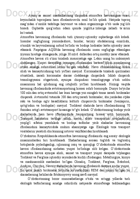 Ayniq   sa   sanoat   markazlarining   chiqindisi   atmosfera   havosinigina   emas,
keyinchalik   tuproqlarni   ham   ifloslantiruvchi   omil   bo’lib   qoladi.   Natijada   tuproq
mag’zidan   o’simlik   tarkibiga   hayvonot   va   odam   organizmiga   o’tib   unda   yig’ilib
boradi.   Oqibatda   qurg’oshin   odam   qonida   yigilib,a`zolariga   zaharli   ta`sirini
ko’rsatadi. 
Atmosfera   havosining   ifloslanishi   turli   ijtimoiy-iqtisodiy   oqibatlarga   olib   keladi.
Insonlar   sog'lig'ining   yomonlashuvi,   binolar,   tarixiy   obidalarning   emirilishi,
o'simlik va hayvonlarning nobud bo'lishi va boshqa hodisalar katta iqtisodiy zarar
etkazadi.   Faqatgina   AQSHda   havoning   ifloslanishi   inson   sog'lig'iga   etkazilgan
ziyonni hisobga olmaganida, yiliga 30 mlrd. dollardan ortiq moddiy zarar etkazadi.
Atmosfera havosi o'z o'zini tozalash xususiyatiga ega. Lekin uning bu imkoniyati
cheklangan.   Yuqori   darajadagi   texnogen   ifloslanishni   bartaraf   qilish   insonlarning
o'zlari   amalga   oshirishlari   lozim   bo’gan   vazifadir.   Havo   ifloslanishining   oldini
olish   va   kamaytirishning   turli   yo'llari   mavjud.   Korxonalarda   tozalash   qurilmalari
o'rnatiladi,   zararli   korxonalar   shaxar   chekkasiga   chiqariladi.   Ishlab   chiqarish
texnologiyasini   o'zgartirish,   ayniqsa   chiqindisiz   texnologiyaga   o'tish   ushbu
muammoni   hal   qilishning   eng   istiqbolli   yo'llari   hisoblanadi.   Hozirgi   vaqtda
havoning ifloslanishida avtotransportning hissasi oshib bormoqda. Dunyo bo'yicha
500 mln.dan ortiq avtomobil har kuni havoga yuz minglab tonna zararli birikmalar
chiqaradi. Avtomobil tutunida 200 dan ortiq zararli birikmalar, shu jumladan o'pka
raki   va   boshqa   og'ir   kasalliklarni   keltirib   chiqaruvchi   birikmalar   (benzapirin,
qo'rg'oshin   va   boshqalar)   mavjud.   Toshkent   shahrida   havo   ifloslanishining   70
foizidan ortig'i avtotransport hissasiga to"g'ri keladi. O’zbekistonning boshqa yirik
shaharlarida   ham   havo   ifloslanishida   transportning   hissasi   ortib   bormoqda.
Transport   harakatini   tartibga   solish,   metro,   elektr   transportini   rivojlantirish,
yoqilg'1   sifatini   yaxshilash   va   boshqa   tadbirlar   yirik   shaharlar   havosining
ifloslanishini   kamaytirishda   muhim   ahamiyatga   ega.   Ekologik   toza   transport
vositalarini yaratish shu kunning ustuvor vazifalaridan hisoblanadi. 
O’zbeksiton Respublikasida atmosfera havosining ifloslanishi eng asosiy ekologik
muammolardan   biri   hisoblanadi.   Shaharlarning   asosan   tog'oldi   va   tog'oraliq
botiqlarida   joylashganligi,   iqlimning   issiq   va   quruqligi   O’zbekistonda   atmosfera
havosi   ifloslanishining   nisbatan   yuqori   bo'lishiga   olib   kelgan.   O’zbekistonda
atmosfera   havosi   ayniqsa   aholi,   sanoat   va   transport   yuqori   darajada   to'plangan
Toshkent va Farg'ona iqtisodiy rayonlarida kuchli ifloslangan. Metallurgiya, kimyo
va   mashinasozlik   markazlari   bo’lgan   Olmaliq,   Toshkent,   Farg'ona,   Bekobod,
Andijon, Chirchiq, Navoiy shaharlarida havoning ifloslanish darajasi ancha yuqori.
Bir   qator   zararli   birikmalar   bo'yicha   ko’rsatkichlari   REM   dan   yuqori   bo’lgan   bu
shaxarlarning ba'zilarida fotokimyoviy smog xavfi mavjud. 
O’zbekistonning   bozor   munosabatlariga   o'tishi   va   so'nggi   yillarda   turli
ekologik   tadbirlarning   amalga   oshirilishi   natijasida   atmosferaga   tashlanadigan 