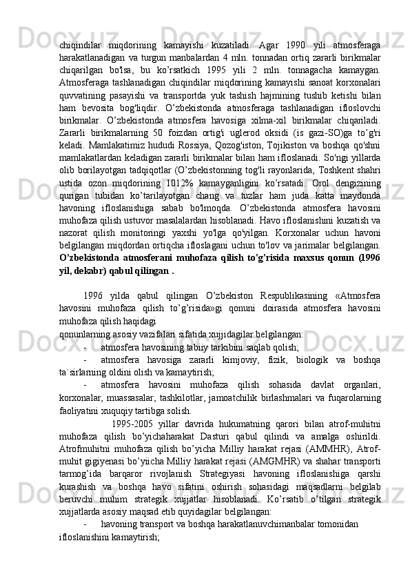 chiqindilar   miqdorining   kamayishi   kuzatiladi.   Agar   1990   yili   atmosferaga
harakatlanadigan   va  turgun  manbalardan   4  mln.   tonnadan  ortiq  zararli   birikmalar
chiqarilgan   bo'lsa,   bu   ko’rsatkich   1995   yili   2   mln.   tonnagacha   kamaygan.
Atmosferaga  tashlanadigan   chiqindilar   miqdorining   kamayishi   sanoat   korxonalari
quvvatining   pasayishi   va   transportda   yuk   tashish   hajmining   tushib   ketishi   bilan
ham   bevosita   bog'liqdir.   O’zbekistonda   atmosferaga   tashlanadigan   ifloslovchi
birikmalar.   O’zbekistonda   atmosfera   havosiga   xilma-xil   birikmalar   chiqariladi.
Zararli   birikmalarning   50   foizdan   ortig'i   uglerod   oksidi   (is   gazi-SO)ga   to’g'ri
keladi.  Mamlakatimiz   hududi   Rossiya,  Qozog'iston,   Tojikiston   va  boshqa  qo'shni
mamlakatlardan keladigan zararli birikmalar bilan ham ifloslanadi. So'ngi yillarda
olib borilayotgan tadqiqotlar  (O’zbekistonning  tog'li  rayonlarida, Toshkent  shahri
ustida   ozon   miqdorining   1012%   kamayganligini   ko’rsatadi.   Orol   dengizining
qurigan   tubidan   ko’tarilayotgan   chang   va   tuzlar   ham   juda   katta   maydonda
havoning   ifloslanishiga   sabab   bo'lmoqda.   O’zbekistonda   atmosfera   havosini
muhofaza qilish ustuvor masalalardan hisoblanadi. Havo ifloslanishini kuzatish va
nazorat   qilish   monitoringi   yaxshi   yo'lga   qo'yilgan.   Korxonalar   uchun   havoni
belgilangan miqdordan ortiqcha ifloslagani  uchun to'lov va jarimalar belgilangan.
O’zbekistonda   atmosferani   muhofaza   qilish   to'g'risida   maxsus   qonun   (1996
yil, dekabr) qabul qilingan . 
 
1996   yilda   qabul   qilingan   O’zbekiston   Respublikasining   «Atmosfera
havosini   muhofaza   qilish   to’g’risida»gi   qonuni   doirasida   atmosfera   havosini
muhofaza qilish haqidagi 
qonunlarning asosiy vazifalari sifatida xujjidagilar belgilangan: 
- atmosfera havosining tabiiy tarkibini saqlab qolish; 
- atmosfera   havosiga   zararli   kimjoviy,   fizik,   biologik   va   boshqa
ta`sirlarning oldini olish va kamaytirish; 
- atmosfera   havosini   muhofaza   qilish   sohasida   davlat   organlari,
korxonalar,   muassasalar,   tashkilotlar,   jamoatchilik   birlashmalari   va   fuqarolarning
faoliyatini xuquqiy tartibga solish. 
          1995-2005   yillar   davrida   hukumatning   qarori   bilan   atrof-muhitni
muhofaza   qilish   bo’yichaharakat   Dasturi   qabul   qilindi   va   amalga   oshirildi.
Atrofmuhitni   muhofaza   qilish   bo’yicha   Milliy   harakat   rejasi   (AMMHR),   Atrof-
muhit gigiyenasi bo’yiicha Milliy harakat rejasi (AMGMHR) va shahar transporti
tarmog’ida   barqaror   rivojlanish   Strategiyasi   havoning   ifloslanishiga   qarshi
kurashish   va   boshqa   havo   sifatini   oshirish   sohasidagi   maqsadlarni   belgilab
beruvchi   muhim   strategik   xujjatlar   hisoblanadi.   Ko’rsatib   o’tilgan   strategik
xujjatlarda asosiy maqsad etib quyidagilar belgilangan: 
- havoning transport va boshqa harakatlanuvchimanbalar tomonidan 
ifloslanishini kamaytirish;  