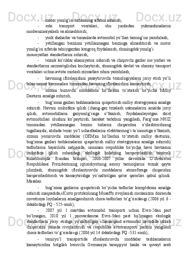 - motor yonilg’isi turlarining sifatini oshirish; 
- eski   transport   vositalari,   shu   jumladan   yukmashinalarini
modernizasiyalash va almashtirish; 
- yirik shaharlar va tumanlarda avtomobil yo’llari tarmog’ini yaxshilash; 
- yetillangan   benzinni   yetillanmagan   benzinga   almashtirish   va   motor
yonilg’isi sifatida tabiiygazdan kengroq foydalanish, shuningdek yonilg’i 
xususiyatlari standartlarini oshirish; 
- texnik ko’riklar ahamiyatini oshirish va chiquvchi gazlar me`yorlari va
standartlarini nazoratqilishni  kuchaytirish, shuningdek davlat  va shaxsiy transport
vositalari uchun avtota`mirlash xizmatlari ishini yaxshilash; 
- havoning   ifloslanishini   pasaytiruvchi   texnologiyalarni   joriy   etish   yo’li
bilan sanoat korxonalari tomonidan havoning ifloslanishini kamaytirish; 
- ozonni   buzuvchi   moddalarni   ho’llashni   to’xtatish   bo’yicha   Milliy
Dasturni amalga oshirish; 
- bug’xona gazlari tashlamalarini qisqartirish milliy strategiyasini amalga
oshirish.   Havoni   muhofaza   qilish   (chang-gaz   tozalash   uskunalarini   amalda   joriy
qilish,   avtomobillarni   gazyonilg’isiga   o’tkazish,   foydalanilayotgan   dizel
avtomobillari   ulushini   ko’paytirish,   harakat   tarkibini   yangilash,   Farg’ona   NHIZ
tomonidan   yetillanmagan   benzin   turlarini   chiqarishni   o’zlashtirishning
tugallanishi, alohida temir yo’l uchastkalarini elektrtarmog’i ta`minotiga o’tkazish,
ozonni   yemiruvchi   moddalar   (OEM)ni   ho’llashni   to’xtatish   milliy   dasturini,
bug’xona   gazlari   tashlamalarini   qisqartirish   milliy   strategiyasini   amalga   oshirish)
tadbirlarini   bajarilishi   natijasida,   umuman   respublika   bo’yicha   havo   havzasini
muhofaza   qilish   sohasidagi   ekologik   holatning   barqarorlashish   tamoyili
kuzatilmoqda.   Bundan   tashqari,   2006-2007   yillar   davomida   O’zbekiston
Respublikasi   Prezidentining   iqtisodiyotning   asosiy   tarmoqlarini   texnik   qayta
jihozlash,   shuningdek   ifloslantiruvchi   moddalarni   atmosferaga   chiqarishni
barqarorlashtirish   va   kamaytirishga   yo’naltirilgan   qator   qarorlari   qabul   qilindi.
Masalan: 
- bug’xona   gazlarini   qisqartirish   bo’yicha   tadbirlar   kompleksini   amalga
oshirish maqsadida,«Kioto protokolining Musaffo rivojlanish mexanizmi doirasida
investisiya loyihalarini amalgaoshirish chora-tadbirlari to’g’risida»gi (2006 yil 6 -
dekabrdagi PQ - 525-sonli); 
- 2007   yil   1   martdan   avtomobil   transporti   uchun   Evro-2dan   past
bo’lmagan,   2010   yil   1   yanvardanesa   Evro-3dan   past   bo’lmagan   ekologik
standartlarni   joriy   etishga   yo’naltirilgan   «Samarqand   avtomobil   zavodida   ishlab
chiqarishni   yanada   rivojlantirish   va   respublika   avtotransporti   parkini   yangilash
chora-tadbirlari to’g’risida»gi (2006 yil 14 dekabrdagi PQ -531-sonli); 
- temiryo’l   transportida   ifloslantiruvchi   moddalar   tashlamalarini
kamaytirishni   belgilab   beruvchi   Germaniya   taraqqiyot   banki   va   quvayt   arab 