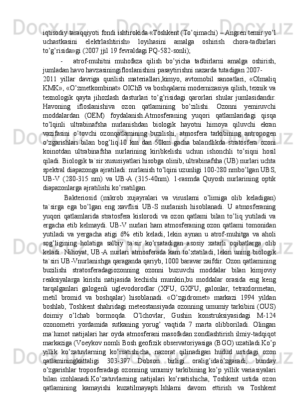 iqtisodiy taraqqiyoti fondi ishtirokida «Toshkent (To’qimachi) – Angren temir yo’l
uchastkasini   elektrlashtirish»   loyihasini   amalga   oshirish   chora-tadbirlari
to’g’risida»gi (2007 jjil 19 fevraldagi PQ-582-sonli); 
- atrof-muhitni   muhofaza   qilish   bo’yicha   tadbirlarni   amalga   oshirish,
jumladan havo havzasiningifloslanishini pasaytirishni nazarda tutadigan 2007-
2011   yillar   davriga   qurilish   materiallari,kimyo,   avtomobil   sanoatlari,   «Olmaliq
KMK», «O’zmetkombinat» OIChB va boshqalarni modernizasiya qilish, texnik va
texnologik   qayta   jihozlash   dasturlari   to’g’risidagi   qarorlari   shular   jumlasidandir.
Havoning   ifloslanishiva   ozon   qatlamining   bo’zilishi.   Ozonni   yemiruvchi
moddalardan   (OEM)   foydalanish.Atmosferaning   yuqori   qatlamlaridagi   qisqa
to’lqinli   ultrabinafsha   nurlanishdan   biologik   hayotni   himoya   qiluvchi   ekran
vazifasini   o’tovchi   ozonqatlamining   buzilishi,   atmosfera   tarkibining   antropogen
o’zgarishlari   bilan   bog’liq.10   km   dan   50km   gacha   balandlikda   stratosfera   ozoni
koinotdan   ultrabinafsha   nurlarining   kiribkelishi   uchun   ishonchli   to’siqni   hosil
qiladi. Biologik ta`sir xususiyatlari hisobga olinib, ultrabinafsha (UB) nurlari uchta
spektral diapazonga ajratiladi: nurlanish to’lqini uzunligi 100-280 nmbo’lgan UBS,
UB-V   (280-315   nm)   va   UB-A   (315-40nm).   1-rasmda   Quyosh   nurlarining   optik
diapazonlarga ajratilishi ko’rsatilgan. 
  Bakteriosid   (mikrob   xujayralari   va   viruslarni   o’limiga   olib   keladigan)
ta`sirga   ega   bo’lgan   eng   xavflisi   UB-S   nurlanish   hisoblanadi.   U   atmosferaning
yuqori   qatlamlarida   stratosfera   kislorodi   va   ozon   qatlami   bilan   to’liq   yutiladi   va
ergacha etib kelmaydi. UB-V nurlari ham  atmosferaning ozon qatlami tomonidan
yutiladi   va   yergacha   atigi   6%   etib   keladi,   lekin   aynan   u   atrof-muhitga   va   aholi
sog’ligining   holatiga   salbiy   ta`sir   ko’rsatadigan   asosiy   xatarli   oqibatlarga   olib
keladi.  Nihoyat,   UB-A   nurlari   atmosferada   kam   to’xtatiladi,   lekin  uning  biologik
ta`siri UB-Vnurlanishga qaraganda qariyb, 1000 baravar zaifdir. Ozon qatlamining
buzilishi   stratosferadagiozonning   ozonni   buzuvchi   moddalar   bilan   kimjoviy
reaksiyalarga   kirishi   natijasida   kechishi   mumkin,bu   moddalar   orasida   eng   keng
tarqalganlari   galogenli   uglevodorodlar   (XFU,   GXFU,   galonlar,   tetraxlormetan,
metil   bromid   va   boshqalar)   hisoblanadi.   «O’zgidromet»   markazi   1994   yildan
boshlab, Toshkent  shahridagi  meteostansiyada  ozonning umumiy tarkibini  (OUS)
doimiy   o’lchab   bormoqda.   O’lchovlar,   Gushin   konstruksiyasidagi   M-124
ozonometri   yordamida   sutkaning   yorug’   vaqtida   7   marta   olibboriladi.   Olingan
ma`lumot natijalari har oyda atmosferani masofadan zondlashtirish ilmiy-tadqiqot
markaziga (Voeykov nomli Bosh geofizik observatoriyasiga (BGO) uzatiladi.Ko’p
yillik   ko’zatuvlarning   ko’rsatishicha,   nazorat   qilinadigan   hudud   ustidagi   ozon
qatlaminingkattaligi   303-397   Dobson   birligi   oralig’idao’zgaradi,   bunday
o’zgarishlar  troposferadagi   ozonning  umumiy  tarkibining  ko’p  yillik  variasiyalari
bilan   izohlanadi.Ko’zatuvlarning   natijalari   ko’rsatishicha,   Toshkent   ustida   ozon
qatlamining   kamayishi   kuzatilmayapti.Ishlarni   davom   ettirish   va   Toshkent 