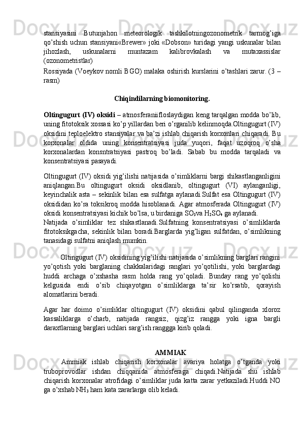 stansiyasini   Butunjahon   meteorologik   tashkilotningozonometrik   tarmog’iga
qo’shish uchun stansiyani«Brewer»  joki «Dobson» turidagi yangi  uskunalar bilan
jihozlash,   uskunalarni   muntazam   kalibrovkalash   va   mutaxassislar
(ozonometristlar) 
Rossiyada (Voeykov nomli BGO) malaka oshirish kurslarini o’tashlari zarur. (3 –
rasm) 
 
Chiqindilarning biomonitoring. 
Oltingugurt (IV) oksidi –   atmosferaniifloslaydigan keng tarqalgan modda bo’lib,
uning fitotoksik xossasi ko’p yillardan beri o’rganilib kelinmoqda.Oltingugurt (IV)
oksidini teploelektro stansiyalar va ba’zi ishlab chiqarish korxonlari chiqaradi. Bu
korxonalar   oldida   uning   konsentratsiyasi   juda   yuqori,   faqat   uzoqroq   o’sha
korxonalardan   konsntratsiyasi   pastroq   bo’ladi.   Sabab   bu   modda   tarqaladi   va
konsentratsiyasi pasayadi. 
Oltingugurt (IV) oksidi yig’ilishi natijasida o’simliklarni bargi shikastlanganligini
aniqlangan.Bu   oltingugurt   oksidi   oksidlanib,   oltingugurt   (VI)   aylanganligi,
keyinchalik asta – sekinlik bilan esa sulfatga aylanadi.Sulfat esa Oltingugurt (IV)
oksididan ko’ra toksikroq modda hisoblanadi.   Agar atmosferada Oltingugurt  (IV)
oksidi konsentratsiyasi kichik bo’lsa, u birdaniga SO
3 va H
2 SO
4  ga aylanadi. 
Natijada   o’simliklar   tez   shikastlanadi.Sulfatning   konsentratsiyasi   o’simliklarda
fitotoksikgacha,   sekinlik   bilan   boradi.Barglarda   yig’ligan   sulfatdan,   o’simlikning
tanasidagi sulfatni aniqlash mumkin. 
         Oltingugurt (IV) oksidining yig’ilishi natijasida o’simlikning barglari rangini
yo’qotish   yoki   barglaning   chakkalaridagi   ranglari   yo’qotilishi,   yoki   barglardagi
huddi   archaga   o’xshasha   rasm   holda   rang   yo’qoladi.   Bunday   rang   yo’qolishi
kelgusida   endi   o’sib   chiqayotgan   o’simliklarga   ta’sir   ko’rsatib,   qorayish
alomatlarini beradi. 
Agar   har   doimo   o’simliklar   oltingugurt   (IV)   oksidini   qabul   qilinganda   xloroz
kassaliklarga   o’charb,   natijada   rangsiz,   qizg’iz   rangga   yoki   igna   bargli
daraxtlarning barglari uchlari sarg’ish ranggga kirib qoladi. 
   
AMMIAK 
Ammiak   ishlab   chiqarish   korxonalar   avariya   holatga   o’tganda   yoki
truboprovodlar   ishdan   chiqqanida   atmosferaga   chiqadi.Natijada   shu   ishlab
chiqarish  korxonalar  atrofidagi   o’simliklar  juda  katta  zarar  yetkaziladi.Huddi  NO
ga o’xshab NH
3  ham kata zararlarga olib keladi.  