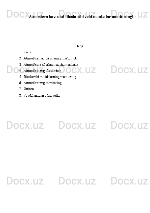 Atmosfera havosini ifloslantirivchi manbalar monitoringi
 
 
   
 
 
Reja:
1. Kirish 
2. Atmosfera haqida umumiy ma’lumot. 
3. Atmosferani ifloslantiruvchu manbalar. 
4. Atmosferaning ifloslanishi. 
5. Ifloslovchi moddalarning monitoring. 
6. Atmosferaning monitoring 
7. Xulosa 
8. Foydalanilgan adabiyotlar  
 
 
 
 
 
 
 
 
 
 
 
 
 
 
 
 
 
 
 
  
