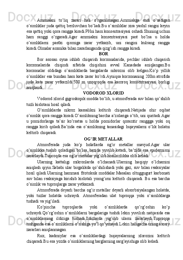 Ammiakni   to’liq   zarari   hali   o’rganilmagan.Ammiakga   endi   o’sadigan
o’simliklar juda qattiq beriluvchan bo’ladi.Bu o’simliklar xira yashil rangni keyin
esa qattiq yoki qora rangga kiradi.PHni ham konsentrasiyasi oshadi.Shuning uchun
ham   ranggi   o’zgaradi.Agar   ammiakni   konsentrasiyasi   past   bo’lsa   u   holda
o’simliklarni   pastki   qismiga   zarar   yetkazib,   uni   rangini   kulrang   rangga
kiradi.Olmalar ammika bilan zararlanganda qizg’ish rangga kiradi. 
BOR 
Bor   asosan   oyna   ishlab   chiqarish   korxonalarida,   pechlar   ishlab   chiqarish
korxonalarida   chiqindi   sifatida   chiqishini   avval   Kanadada   aniqlangan.Bu
korxonalar   oldidagi   o’simliklarda   bargalarda   nikrozni   olib   kelgan.Ko’p   yillik
o’simliklar esa bundan ham kata zarar ko’rdi.Ayniqsa korxonaning 200m atrofida
juda   kata   zarar   yetkazildi.500   m   uzoqroqda   esa   kamroq   konsentrasiyasi   borligi
aniqlandi. 
VODOROD XLORID 
Vodorod xlorid gigroskopik modda bo’lib, u atmosferada suv bilan qo’shilib
tuzli kislotani hosil qiladi. 
O’simliklarda   nikroz   kassalikni   keltirib   chiqaradi.Natijada   ohir   oqibat
o’simlik qora rangga kiradi.O’simlikning barcha a’zolariga o’tib, uni quritadi.Agar
u   pomidorlarga   ta’sir   ko’rsatsa   u   holda   pomidorlar   qoramtir   ranggga   yoki   oq
rangga   kirib   qoladi.Ba’zida   esa   o’simlikning   tanasidagi   hujayralarni   o’lik   holatni
keltirib chiqaradi. 
OG’IR METALLAR 
Atmosferada   juda   ko’p   holatlarda   og’ir   metallar   mavjud.Agar   ular
o’simlikka tushib qoladigan bo’lsa, bazida yuvilib ketadi, ba’zida esa epidermisni
zararlaydi.Tuproqda esa og’ir mettalar yig’ilib hosilsizlikka olib keladi. 
Ularning   kattaligi   mikronlarda   o’lchanadi.Ularning   haqiqiy   o’lchamini
aniqlash qiyin.Sababi ular birgalikda qo’shilishadi  yoki gaz, suv bilan reaksiyalar
hosil qiladi.Ularning hammasi fitotoksik moddalar.Masalan oltnggugurt karbonati
suv bilan reaksiyaga kirishib kislotali  yomg’irni  keltirib chiqaradi. Bu esa  barcha
o’simlik va tuproqlarga zarar yetkazadi. 
Atmosferada deyarli barcha og’ir metallar deyarli absorbsiyalangan holatda,
yoki   tuzlar   holatda   uchraydi.   Atmosferadan   ulat   tuproqqa   yoki   o’simliklarga
tushadi va yig’iladi. 
Ko’pincha   tuproqlarda   yoki   o’simliklarda   qo’rg’oshin   ko’p
uchraydi.Qo’rg’oshin o’simliklarni bargalariga tushdi lekin yuvilish natijasida esa
o’simliklarning   ildiziga   tushadi.Ildizlarda   yig’ilib   ularni   zararlaydi.Tuproqqa
tushganda esa o’simliklarni o’sishiga yo’l qo’ymaydi.Lekin haligacha uning asosiy
zararlari aniqlanmagan. 
Rux,   kadmiylar   esa   o’simliklardagi   hujayralarning   xlorozini   keltirib
chiqaradi.Bu esa yozda o’simliklarning barglarning sarg’ayishiga olib keladi.  