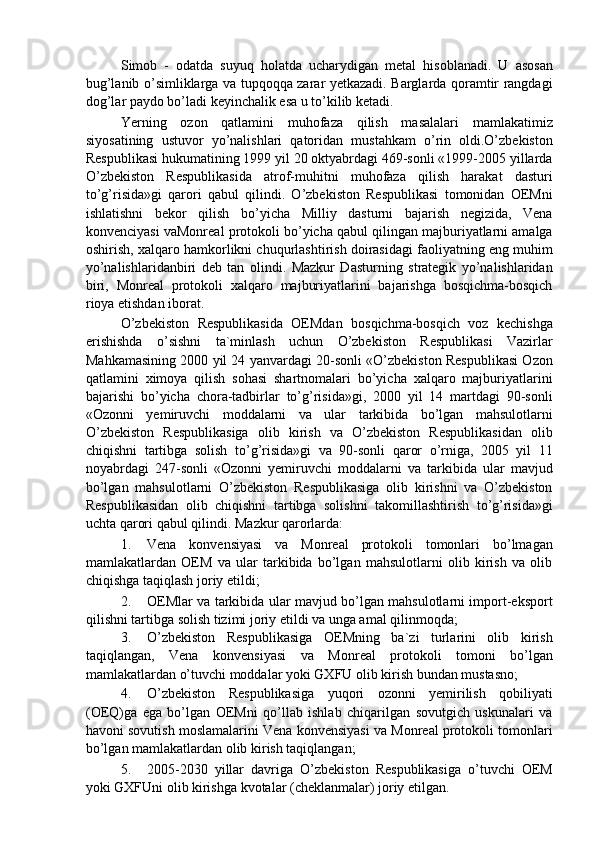 Simob   -   odatda   suyuq   holatda   ucharydigan   metal   hisoblanadi.   U   asosan
bug’lanib o’simliklarga va tupqoqqa zarar yetkazadi. Barglarda qoramtir rangdagi
dog’lar paydo bo’ladi keyinchalik esa u to’kilib ketadi. 
Yerning   ozon   qatlamini   muhofaza   qilish   masalalari   mamlakatimiz
siyosatining   ustuvor   yo’nalishlari   qatoridan   mustahkam   o’rin   oldi.O’zbekiston
Respublikasi hukumatining 1999 yil 20 oktyabrdagi 469-sonli «1999-2005 yillarda
O’zbekiston   Respublikasida   atrof-muhitni   muhofaza   qilish   harakat   dasturi
to’g’risida»gi   qarori   qabul   qilindi.   O’zbekiston   Respublikasi   tomonidan   OEMni
ishlatishni   bekor   qilish   bo’yicha   Milliy   dasturni   bajarish   negizida,   Vena
konvenciyasi vaMonreal protokoli bo’yicha qabul qilingan majburiyatlarni amalga
oshirish, xalqaro hamkorlikni chuqurlashtirish doirasidagi faoliyatning eng muhim
yo’nalishlaridanbiri   deb   tan   olindi.   Mazkur   Dasturning   strategik   yo’nalishlaridan
biri,   Monreal   protokoli   xalqaro   majburiyatlarini   bajarishga   bosqichma-bosqich
rioya etishdan iborat. 
O’zbekiston   Respublikasida   OEMdan   bosqichma-bosqich   voz   kechishga
erishishda   o’sishni   ta`minlash   uchun   O’zbekiston   Respublikasi   Vazirlar
Mahkamasining 2000 yil 24 yanvardagi 20-sonli «O’zbekiston Respublikasi Ozon
qatlamini   ximoya   qilish   sohasi   shartnomalari   bo’yicha   xalqaro   majburiyatlarini
bajarishi   bo’yicha   chora-tadbirlar   to’g’risida»gi,   2000   yil   14   martdagi   90-sonli
«Ozonni   yemiruvchi   moddalarni   va   ular   tarkibida   bo’lgan   mahsulotlarni
O’zbekiston   Respublikasiga   olib   kirish   va   O’zbekiston   Respublikasidan   olib
chiqishni   tartibga   solish   to’g’risida»gi   va   90-sonli   qaror   o’rniga,   2005   yil   11
noyabrdagi   247-sonli   «Ozonni   yemiruvchi   moddalarni   va   tarkibida   ular   mavjud
bo’lgan   mahsulotlarni   O’zbekiston   Respublikasiga   olib   kirishni   va   O’zbekiston
Respublikasidan   olib   chiqishni   tartibga   solishni   takomillashtirish   to’g’risida»gi
uchta qarori qabul qilindi.  Mazkur qarorlarda: 
1. Vena   konvensiyasi   va   Monreal   protokoli   tomonlari   bo’lmagan
mamlakatlardan   OEM   va   ular   tarkibida   bo’lgan   mahsulotlarni   olib   kirish   va   olib
chiqishga taqiqlash joriy etildi; 
2. OEMlar va tarkibida ular mavjud bo’lgan mahsulotlarni import-eksport
qilishni tartibga solish tizimi joriy etildi va unga amal qilinmoqda; 
3. O’zbekiston   Respublikasiga   OEMning   ba`zi   turlarini   olib   kirish
taqiqlangan,   Vena   konvensiyasi   va   Monreal   protokoli   tomoni   bo’lgan
mamlakatlardan o’tuvchi moddalar yoki GXFU olib kirish bundan mustasno; 
4. O’zbekiston   Respublikasiga   yuqori   ozonni   yemirilish   qobiliyati
(OEQ)ga   ega   bo’lgan   OEMni   qo’llab   ishlab   chiqarilgan   sovutgich   uskunalari   va
havoni sovutish moslamalarini Vena konvensiyasi va Monreal protokoli tomonlari
bo’lgan mamlakatlardan olib kirish taqiqlangan; 
5. 2005-2030   yillar   davriga   O’zbekiston   Respublikasiga   o’tuvchi   OEM
yoki GXFUni olib kirishga kvotalar (cheklanmalar) joriy etilgan.  