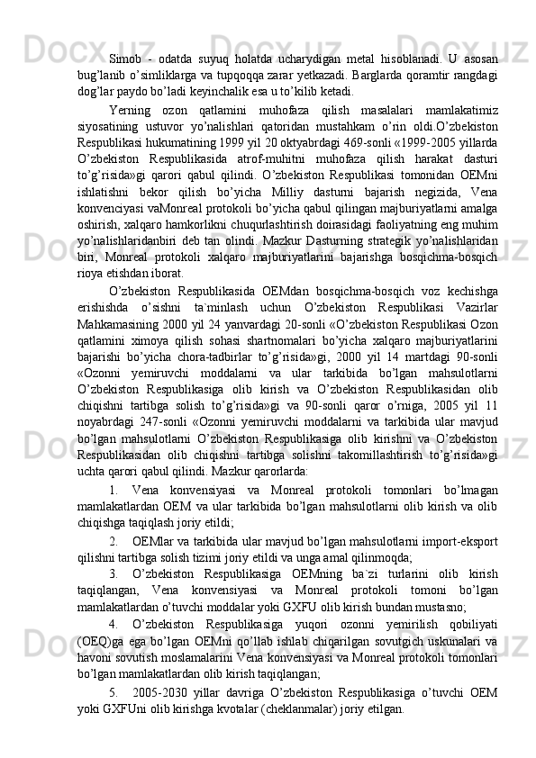 Simob   -   odatda   suyuq   holatda   ucharydigan   metal   hisoblanadi.   U   asosan
bug’lanib o’simliklarga va tupqoqqa zarar yetkazadi. Barglarda qoramtir rangdagi
dog’lar paydo bo’ladi keyinchalik esa u to’kilib ketadi. 
Yerning   ozon   qatlamini   muhofaza   qilish   masalalari   mamlakatimiz
siyosatining   ustuvor   yo’nalishlari   qatoridan   mustahkam   o’rin   oldi.O’zbekiston
Respublikasi hukumatining 1999 yil 20 oktyabrdagi 469-sonli «1999-2005 yillarda
O’zbekiston   Respublikasida   atrof-muhitni   muhofaza   qilish   harakat   dasturi
to’g’risida»gi   qarori   qabul   qilindi.   O’zbekiston   Respublikasi   tomonidan   OEMni
ishlatishni   bekor   qilish   bo’yicha   Milliy   dasturni   bajarish   negizida,   Vena
konvenciyasi vaMonreal protokoli bo’yicha qabul qilingan majburiyatlarni amalga
oshirish, xalqaro hamkorlikni chuqurlashtirish doirasidagi faoliyatning eng muhim
yo’nalishlaridanbiri   deb   tan   olindi.   Mazkur   Dasturning   strategik   yo’nalishlaridan
biri,   Monreal   protokoli   xalqaro   majburiyatlarini   bajarishga   bosqichma-bosqich
rioya etishdan iborat. 
O’zbekiston   Respublikasida   OEMdan   bosqichma-bosqich   voz   kechishga
erishishda   o’sishni   ta`minlash   uchun   O’zbekiston   Respublikasi   Vazirlar
Mahkamasining 2000 yil 24 yanvardagi 20-sonli «O’zbekiston Respublikasi Ozon
qatlamini   ximoya   qilish   sohasi   shartnomalari   bo’yicha   xalqaro   majburiyatlarini
bajarishi   bo’yicha   chora-tadbirlar   to’g’risida»gi,   2000   yil   14   martdagi   90-sonli
«Ozonni   yemiruvchi   moddalarni   va   ular   tarkibida   bo’lgan   mahsulotlarni
O’zbekiston   Respublikasiga   olib   kirish   va   O’zbekiston   Respublikasidan   olib
chiqishni   tartibga   solish   to’g’risida»gi   va   90-sonli   qaror   o’rniga,   2005   yil   11
noyabrdagi   247-sonli   «Ozonni   yemiruvchi   moddalarni   va   tarkibida   ular   mavjud
bo’lgan   mahsulotlarni   O’zbekiston   Respublikasiga   olib   kirishni   va   O’zbekiston
Respublikasidan   olib   chiqishni   tartibga   solishni   takomillashtirish   to’g’risida»gi
uchta qarori qabul qilindi.  Mazkur qarorlarda: 
1. Vena   konvensiyasi   va   Monreal   protokoli   tomonlari   bo’lmagan
mamlakatlardan   OEM   va   ular   tarkibida   bo’lgan   mahsulotlarni   olib   kirish   va   olib
chiqishga taqiqlash joriy etildi; 
2. OEMlar va tarkibida ular mavjud bo’lgan mahsulotlarni import-eksport
qilishni tartibga solish tizimi joriy etildi va unga amal qilinmoqda; 
3. O’zbekiston   Respublikasiga   OEMning   ba`zi   turlarini   olib   kirish
taqiqlangan,   Vena   konvensiyasi   va   Monreal   protokoli   tomoni   bo’lgan
mamlakatlardan o’tuvchi moddalar yoki GXFU olib kirish bundan mustasno; 
4. O’zbekiston   Respublikasiga   yuqori   ozonni   yemirilish   qobiliyati
(OEQ)ga   ega   bo’lgan   OEMni   qo’llab   ishlab   chiqarilgan   sovutgich   uskunalari   va
havoni sovutish moslamalarini Vena konvensiyasi va Monreal protokoli tomonlari
bo’lgan mamlakatlardan olib kirish taqiqlangan; 
5. 2005-2030   yillar   davriga   O’zbekiston   Respublikasiga   o’tuvchi   OEM
yoki GXFUni olib kirishga kvotalar (cheklanmalar) joriy etilgan.