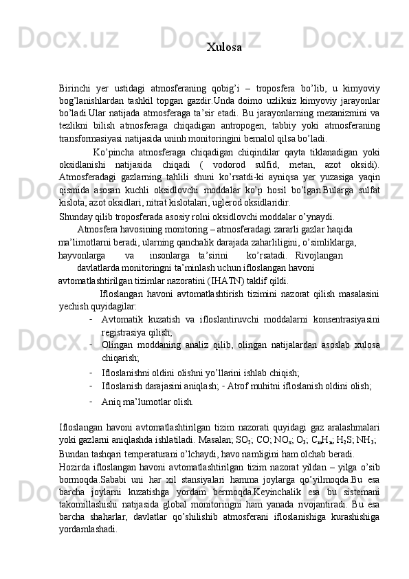 Xulosa
 
 
Birinchi   yer   ustidagi   atmosferaning   qobig’i   –   troposfera   bo’lib,   u   kimyoviy
bog’lanishlardan   tashkil   topgan   gazdir.Unda   doimo   uzliksiz   kimyoviy   jarayonlar
bo’ladi.Ular   natijada   atmosferaga   ta’sir   etadi.   Bu   jarayonlarning   mexanizmini   va
tezlikni   bilish   atmosferaga   chiqadigan   antropogen,   tabbiy   yoki   atmosferaning
transformasiyasi natijasida uninh monitoringini bemalol qilsa bo’ladi. 
              Ko’pincha   atmosferaga   chiqadigan   chiqindilar   qayta   tiklanadigan   yoki
oksidlanishi   natijasida   chiqadi   (   vodorod   sulfid,   metan,   azot   oksidi).
Atmosferadagi   gazlarning   tahlili   shuni   ko’rsatdi-ki   ayniqsa   yer   yuzasiga   yaqin
qismida   asosan   kuchli   oksidlovchi   moddalar   ko’p   hosil   bo’lgan.Bularga   sulfat
kislota, azot oksidlari, nitrat kislotalari, uglerod oksidlaridir. 
Shunday qilib troposferada asosiy rolni oksidlovchi moddalar o’ynaydi. 
        Atmosfera havosining monitoring – atmosferadagi zararli gazlar haqida 
ma’limotlarni beradi, ularning qanchalik darajada zaharliligini, o’simliklarga, 
hayvonlarga  va  insonlarga  ta’sirini  ko’rsatadi.  Rivojlangan 
davlatlarda monitoringni ta’minlash uchun ifloslangan havoni 
avtomatlashtirilgan tizimlar nazoratini (IHATN) taklif qildi. 
                    Ifloslangan   havoni   avtomatlashtirish   tizimini   nazorat   qilish   masalasini
yechish quyidagilar: 
- Avtomatik   kuzatish   va   ifloslantiruvchi   moddalarni   konsentrasiyasini
registrasiya qilish; 
- Olingan   moddaning   analiz   qilib,   olingan   natijalardan   asoslab   xulosa
chiqarish; 
- Ifloslanishni oldini olishni yo’llarini ishlab chiqish; 
- Ifloslanish darajasini aniqlash;  -   Atrof muhitni ifloslanish oldini olish; 
- Aniq ma’lumotlar olish. 
 
Ifloslangan   havoni   avtomatlashtirilgan   tizim   nazorati   quyidagi   gaz   aralashmalari
yoki gazlarni aniqlashda ishlatiladi.  Masalan; SO
2 ; CO; NO
x ; O
3 ; C
m H
n ; H
2 S; NH
3 ; 
Bundan tashqari temperaturani o’lchaydi, havo namligini ham olchab beradi. 
Hozirda   ifloslangan   havoni   avtomatlashtirilgan   tizim   nazorat   yildan   –   yilga   o’sib
bormoqda.Sababi   uni   har   xil   stansiyalari   hamma   joylarga   qo’yilmoqda.Bu   esa
barcha   joylarni   kuzatishga   yordam   bermoqda.Keyinchalik   esa   bu   sistemani
takomillashishi   natijasida   global   monitoringni   ham   yanada   rivojantiradi.   Bu   esa
barcha   shaharlar,   davlatlar   qo’shilishib   atmosferani   ifloslanishiga   kurashishiga
yordamlashadi. 
  