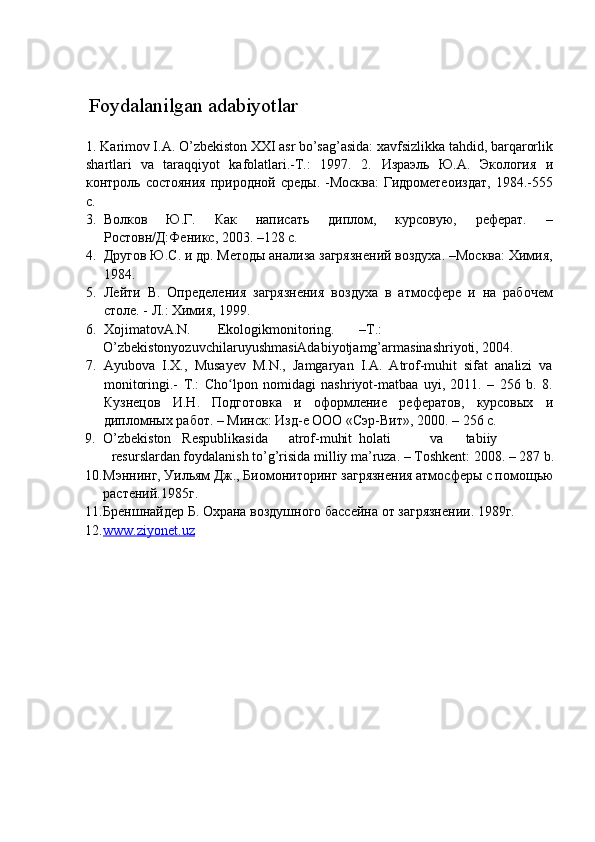  
 
  Foydalanilgan adabiyotlar 
 
1.   Karimov I.A. O’zbekiston XXI asr bo’sag’asida: xavfsizlikka tahdid, barqarorlik
shartlari   va   taraqqiyot   kafolatlari.-T.:   1997.   2.   Израэль   Ю.А.   Экология   и
контроль состояния  природной среды. -Москва:  Гидрометеоиздат,  1984.-555
с. 
3. Волков   Ю.Г.   Как   написать   диплом,   курсовую,   реферат.   –
Ростовн/Д:Феникс, 2003. –128 с. 
4. Другов Ю.С. и др. Методы анализа загрязнений воздуха. –Москва: Химия,
1984. 
5. Лейти   В.   Определения   загрязнения   воздуха   в   атмосфере   и   на   рабочем
столе. - Л.: Химия, 1999. 
6. XojimatovA.N.  Ekologikmonitoring.  –T.: 
O’zbekistonyozuvchilaruyushmasiAdabiyotjamg’armasinashriyoti, 2004. 
7. Ayubova   I.X.,   Musayev   M.N.,   Jamgaryan   I.A.   Atrof-muhit   sifat   analizi   va
monitoringi.-   T.:   Cho lpon   nomidagi   nashriyot-matbaa   uyi,   2011.   –   256   b.   8.ʻ
Кузнецов   И . Н .   Подготовка   и   оформление   рефератов ,   курсовых   и
дипломных   работ . –  Минск :  Изд - е   ООО  « Сэр - Вит », 2000. – 256  с . 
9. O’zbekiston  Respublikasida  atrof-muhit  holati  va  tabiiy 
resurslardan foydalanish to’g’risida milliy ma’ruza. – Toshkent: 2008. – 287 b. 
10. Мэннинг, Уильям Дж., Биомониторинг загрязнения атмосферы с помощью 
растений.1985г. 
11. Бреншнайдер Б. Охрана воздушного бассейна от загрязнении. 1989г. 
12. www.ziyonet.uz     
 
 
    