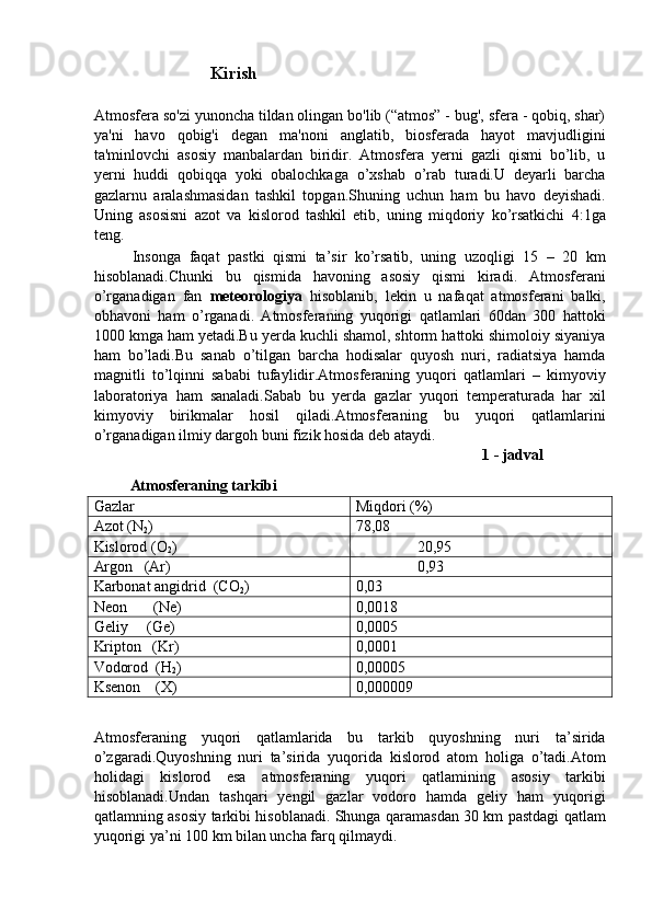 Kirish 
 
Atmosfera so'zi yunoncha tildan olingan bo'lib (“atmos” - bug', sfera - qobiq, shar)
ya'ni   havo   qobig'i   degan   ma'noni   anglatib,   biosferada   hayot   mavjudligini
ta'minlovchi   asosiy   manbalardan   biridir.   Atmosfera   yerni   gazli   qismi   bo’lib,   u
yerni   huddi   qobiqqa   yoki   obalochkaga   o’xshab   o’rab   turadi.U   deyarli   barcha
gazlarnu   aralashmasidan   tashkil   topgan.Shuning   uchun   ham   bu   havo   deyishadi.
Uning   asosisni   azot   va   kislorod   tashkil   etib,   uning   miqdoriy   ko’rsatkichi   4:1ga
teng. 
Insonga   faqat   pastki   qismi   ta’sir   ko’rsatib,   uning   uzoqligi   15   –   20   km
hisoblanadi.Chunki   bu   qismida   havoning   asosiy   qismi   kiradi.   Atmosferani
o’rganadigan   fan   meteorologiya   hisoblanib,   lekin   u   nafaqat   atmosferani   balki,
obhavoni   ham   o’rganadi.   Atmosferaning   yuqorigi   qatlamlari   60dan   300   hattoki
1000 kmga ham yetadi.Bu yerda kuchli shamol, shtorm hattoki shimoloiy siyaniya
ham   bo’ladi.Bu   sanab   o’tilgan   barcha   hodisalar   quyosh   nuri,   radiatsiya   hamda
magnitli   to’lqinni   sababi   tufaylidir.Atmosferaning   yuqori   qatlamlari   –   kimyoviy
laboratoriya   ham   sanaladi.Sabab   bu   yerda   gazlar   yuqori   temperaturada   har   xil
kimyoviy   birikmalar   hosil   qiladi.Atmosferaning   bu   yuqori   qatlamlarini
o’rganadigan ilmiy dargoh buni fizik hosida deb ataydi. 
          1 - jadval 
Atmosferaning tarkibi   
Gazlar  Miqdori (%) 
Azot (N
2 )  78,08 
Kislorod (O
2 )                  20,95 
Argon   (Ar)                  0,93 
Karbonat angidrid  (CO
2 )  0,03 
Neon  (Ne)  0,0018 
Geliy     (Ge)  0,0005 
Kripton   (Kr)  0,0001 
Vodorod  (H
2 )  0,00005 
Ksenon    (X)  0,000009 
 
Atmosferaning   yuqori   qatlamlarida   bu   tarkib   quyoshning   nuri   ta’sirida
o’zgaradi.Quyoshning   nuri   ta’sirida   yuqorida   kislorod   atom   holiga   o’tadi.Atom
holidagi   kislorod   esa   atmosferaning   yuqori   qatlamining   asosiy   tarkibi
hisoblanadi.Undan   tashqari   yengil   gazlar   vodoro   hamda   geliy   ham   yuqorigi
qatlamning asosiy tarkibi hisoblanadi. Shunga qaramasdan 30 km pastdagi qatlam
yuqorigi ya’ni 100 km bilan uncha farq qilmaydi.  