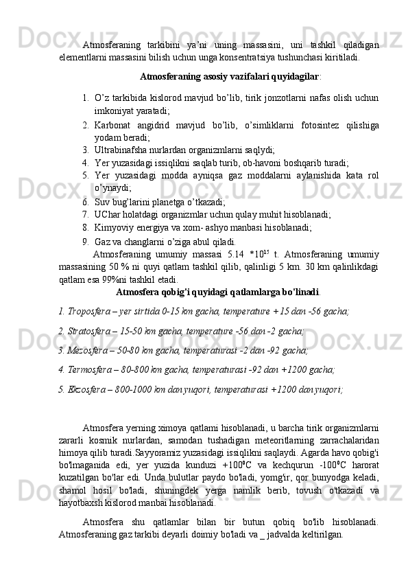 Atmosferaning   tarkibini   ya’ni   uning   massasini,   uni   tashkil   qiladigan
elementlarni massasini bilish uchun unga konsentratsiya tushunchasi kiritiladi. 
Atmosferaning asosiy vazifalari quyidagilar : 
1. O’z  tarkibida kislorod mavjud bo’lib, tirik jonzotlarni  nafas  olish uchun
imkoniyat yaratadi; 
2. Karbonat   angidrid   mavjud   bo’lib,   o’simliklarni   fotosintez   qilishiga
yodam beradi; 
3. Ultrabinafsha nurlardan organizmlarni saqlydi; 
4. Yer yuzasidagi issiqlikni saqlab turib, ob-havoni boshqarib turadi; 
5. Yer   yuzasidagi   modda   ayniqsa   gaz   moddalarni   aylanishida   kata   rol
o’ynaydi; 
6. Suv bug’larini planetga o’tkazadi; 
7. UChar holatdagi organizmlar uchun qulay muhit hisoblanadi; 
8. Kimyoviy energiya va xom- ashyo manbasi hisoblanadi; 
9. Gaz va changlarni o’ziga abul qiladi. 
    Atmosferaning   umumiy   massasi   5.14   *10 15
  t.   Atmosferaning   umumiy
massasining 50 % ni quyi qatlam tashkil qilib, qalinligi 5 km. 30 km qalinlikdagi
qatlam esa 99%ni tashkil etadi. 
Atmosfera qobig'i quyidagi qatlamlarga bo'linadi . 
1. Troposfera – yer sirtida 0-15 km gacha, temperature +15 dan -56 gacha; 
2. Stratosfera – 15-50 km gacha, temperature -56 dan -2 gacha; 
3. Mezosfera – 50-80 km gacha, temperaturasi -2 dan -92 gacha; 
4. Termosfera – 80-800 km gacha, temperaturasi -92 dan +1200 gacha; 
5. Ekzosfera – 800-1000 km dan yuqori, temperaturasi +1200 dan yuqori; 
 
Atmosfera yerning ximoya qatlami hisoblanadi, u barcha tirik organizmlarni
zararli   kosmik   nurlardan,   samodan   tushadigan   meteoritlarning   zarrachalaridan
himoya qilib turadi.Sayyoramiz yuzasidagi issiqlikni saqlaydi. Agarda havo qobig'i
bo'lmaganida   edi,   yer   yuzida   kunduzi   +100 0
C   va   kechqurun   -100 0
C   harorat
kuzatilgan  bo'lar   edi.  Unda  bulutlar   paydo  bo'ladi,  yomg'ir,  qor  bunyodga   keladi,
shamol   hosil   bo'ladi,   shuningdek   yerga   namlik   berib,   tovush   o'tkazadi   va
hayotbaxsh kislorod manbai hisoblanadi. 
Atmosfera   shu   qatlamlar   bilan   bir   butun   qobiq   bo'lib   hisoblanadi.
Atmosferaning gaz tarkibi deyarli doimiy bo'ladi va _ jadvalda keltirilgan.  