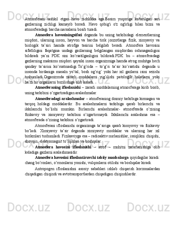 Atmosferani   tashkil   etgan   havo   zichlikka   ega.Bosim   yuqoriga   ko'tarilgan   sari
gazlarning   zichligi   kamayib   boradi.   Havo   qobig'i   o'z   og'irligi   bilan   bizni   va
atmosferadagi barcha narsalarni bosib turadi. 
Atmosfera   havosiningsifati   deganda   bu   uning   tarkibidagi   elementlarning
miqdori,   ularning   inson,   hayvon   va   barcha   tirik   jonzotlarga   fizik,   ximyaviy   va
biologik   ta’siri   hamda   atrofga   tasirini   belgilab   beradi.   Atmosfera   havosini
sifatliligini   faqatgina   undagi   gazlarning   belgilangan   miqdordan   oshmaganligini
bildiradi   ya’ni   PDK   sini   ko’rsatilganligini   bildiradi.PDK   bu   –   atmosferadagi
gazlarning maksimu miqdori qaysiki inson organizmiga hamda atrog muhitga hech
qanday   ta’sirini   ko’rsatmasligi.To’g’rida   –   to’g’ri   ta’sir   ko’rsatishi   deganda   u
insonda   birdaniga   masaln   yo’tal,   bosh   og’rig’   yoki   har   xil   gazlarni   isini   sezishi
tushuniladi.Organizmda   zararli   moddalarni   yig’ilishi   patologik   holatlarni   yoki
ba’zi bir organlarni buzilishiga olib keladi. 
Atmosferaning ifloslanishi  – zararli moddalarning atmosferaga kirib borib,
uning tarkibini o’zgartiradigan aralashmalar. 
Atmosferadagi aralashmalar  – atmsferaning doimiy tarkibiga kirmagan va
tarqoq   holdagi   moddalardir.   Bu   aralashmalarni   tarkibiga   qarab   birlamchi   va
ikkilamchi   bo’lishi   mumkin.   Birlamchi   aralashmalar-   atmosferada   o’zining
fizikaviy   va   ximiyaviy   tarkibini   o’zgartirmaydi.   Ikkilamchi   aralashma   esa   –
atmosferada o’zining tarkibini o’zgartiradi. 
Atmosferani   ifloslanishi   organizmga   ta’siriga   qarab   kimyoviy   va   fizikaviy
bo’ladi.   Ximiyaviy   ta’sir   deganda   ximiyaviy   moddalar   va   ularning   har   xil
birikmlari tushuniladi. Fizikaviyga esa – radioaktiv nurlanishlar, issiqlikni chiqishi,
shovqin, elektromagnit to’lqinlari va boshqalar. 
Atmosfera   havosini   ifloslanishi   –   atrof   –   muhitni   zararlanishiga   olib
keladiga gazlarni aralashmasidir. 
Atmosfera havosini ifloslantiruvchi tabiiy manbalarga  quyidagilar kiradi:
chang bo’ronlari, o’rmonlarni yonishi, vulqonlarni otilishi va boshqalar kiradi. 
Antropogen   ifloslanishni   asosiy   sabablari   ishlab   chiqarish   korxonalardan
chiqadigan chiqindi va avtotransportlardan chiqadigan chiqindilardir.  