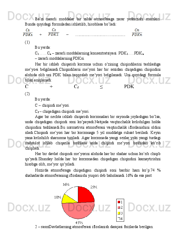 Ba’zi   zararli   moddalar   bir   xilda   atmosferaga   zarar   yetkazishi   mumkin.
Bunda quyidagi formuladan ishlatilib, hisoblasa bo’ladi: 
(1) 
Bu yerda: 
C
1 ……C
n  – zararli moddalarning konsentratsiyasi. PDK
1 …..PDK
n
– zararli moddalarning PDKsi. 
Har   bir   ishlab   chiqarish   korxona   uchun   o’zining   chiqindilarini   tashlashga
me’yoei   belgilanadi.Chiqindilarni   me’yori   har   bir   sexidan   chiqadigan   chiqindini
alohida   olib   uni   PDK   bilan   taqqoslab   me’yori   belgilanadi.   Uni   quyidagi   formula
bilan aniqlanadi: 
(2) 
Bu yerda: 
C – chiqindi me’yori. 
C
f  – chiqadigan chiqindi me’yori. 
Agar  bir  nechta  ishlab chiqarish korxonalari  bir  rayonda joylashgan  bo’lsa,
unda   chiqadigan   chiqindi   soni   ko’payadi.Natijada   vaqtinchalik   kelishilgan   holda
chiqindini   tashlanadi.Bu   normativni   atmosferani   vaqtinchalik   ifloslanishini   oldini
oladi.Chiqindi   me’yori   har   bir   korxonaga   5   yil   muddatga   ruhsat   beriladi.   Keyin
yana kelishilib sharnoma tuziladi. Agar korxonada yangi sexlar yoki yangi turdagi
mahsulot   ishlab   chiqarila   boshlasa   unda   chiqindi   me’yori   boshidan   ko’rib
chiqiladi. 
Har bir davlat chiqindi me’yorini alohida har bir shahar uchun ko’rib chiqib
qo’yadi.Shunday   holda   har   bir   korxonadan   chiqadigan   chiqindini   kamaytirishni
hisobga olib, me’yor qo’yiladi. 
Hozirda   atmosferaga   chiqadigan   chiqindi   soni   baribir   ham   ko’p.74   %
shaharlarda atmosferaning ifloslanishi yuqori deb baholanadi.16% da esa past. 
 
     
2 – rasmDavlatlarning atmosferasi ifloslanish darajasi foizlarda berilgan.  