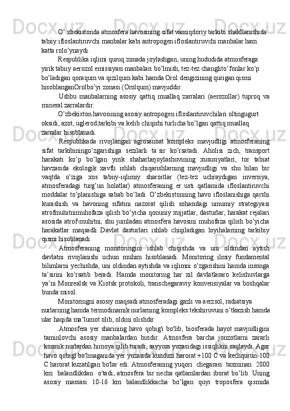 O’ zbekistonda atmosfera havosining sifat vamiqdoriy tarkibi shakllanishida 
tabiiy ifloslantiruvchi manbalar kabi antropogen ifloslantiruvchi manbalar ham 
katta rolo’ynaydi. 
Respublika iqlimi quruq zonada joylashgan, uning hududida atmosferaga 
yirik tabiiy aerozol emissiyasi manbalari bo’lmish, tez-tez changlito’fonlar ko’p 
bo’ladigan qoraqum va qizilqum kabi hamda Orol dengizining qurigan qismi 
hisoblanganOrolbo’yi zonasi (Orolqum) mavjuddir. 
Ushbu   manbalarning   asosiy   qattiq   muallaq   zarralari   (aerozollar)   tuproq   va
mineral zarralardir. 
O’zbekiston havosining asosiy antropogen ifloslantiruvchilari oltingugurt 
oksidi, azot, uglerod,tarkibi va kelib chiqishi turlicha bo’lgan qattiq muallaq 
zarralar hisoblanadi. 
Respublikada   rivojlangan   agrosanoat   kompleks   mavjudligi   atmosferaning
sifat   tarkibiningo’zgarishiga   sezilarli   ta`sir   ko’rsatadi.   Aholisi   zich,   transport
harakati   ko’p   bo’lgan   yirik   shaharlarjoylashuvining   xususiyatlari,   tor   tabiat
havzasida   ekologik   xavfli   ishlab   chiqarishlarning   mavjudligi   va   shu   bilan   bir
vaqtda   o’ziga   xos   tabiiy-iqlimiy   sharoitlar   (tez-tez   uchraydigan   inversiya,
atmosferadagi   turg’un   holatlar)   atmosferaning   er   usti   qatlamida   ifloslantiruvchi
moddalar   to’planishiga   sabab   bo’ladi.   O’zbekistonning   havo   ifloslanishiga   qarshi
kurashish   va   havoning   sifatini   nazorat   qilish   sohasidagi   umumiy   strategiyasi
atrofmuhitnimuhofaza qilish bo’yicha qonuniy xujjatlar, dasturlar, harakat rejalari
asosida  atrof-muhitni, shu jumladan atmosfera havosini  muhofaza qilish bo’yicha
harakatlar   maqsadli   Davlat   dasturlari   ishlab   chiqiladigan   loyihalarning   tarkibiy
qismi hisoblanadi. 
Atmosferaning   monitoringini   ishlab   chiqishda   va   uni   oldindan   aytish
davlatni   rivojlanishi   uchun   muhim   hisoblanadi.   Monitoring   ilmiy   fundamental
bilimlarni yechishda, uni oldindan aytishda va iqlimni o’zgarishini hamda insonga
ta’sirini   ko’rsatib   beradi.   Hamda   monitoring   har   xil   davlatlararo   kelishuvlarga
ya’ni  Monrealsk  va Kiotsk protokoli, transchegaraviy konvensiyalar va boshqalar
bunda misol. 
Monitoringni asosiy maqsadi atmosferadagi gazli va aerzsol, radiatsiya 
nurlarning hamda termodinamik nurlarning kompleks tekshiruvuni o’tkazish hamda
ular haqida ma’lumot olib, oldini olishdir. 
Atmosfera   yer   sharining   havo   qobig'i   bo'lib,   biosferada   hayot   mavjudligini
taminlovchi   asosiy   manbalardan   biridir.   Atmosfera   barcha   jonzotlarni   zararli
kosmik nurlardan himoya qilib turadi, sayyora yuzasidagi issiqlikni saqlaydi. Agar
havo qobigl bo'lmaganida yer yuzasida kunduzi harorat +100 C va kechqurun-100
C harorat kuzatilgan bo'lar edi. Atmosferaning yuqori  chegarasi  taxminan  2000
km     balandlikdan     o'tadi,   atmosfera   bir   necha   qatlamlardan   iborat   bo’lib.   Uning
asosiy   massasi   10-16   km   balandlikkacha   bo’lgan   quyi   troposfera   qismida 