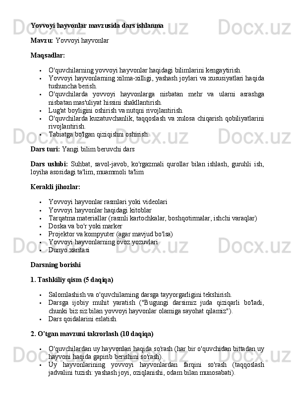 Yovvoyi hayvonlar mavzusida dars ishlanma
Mavzu:  Yovvoyi hayvonlar
Maqsadlar:
 O'quvchilarning yovvoyi hayvonlar haqidagi bilimlarini kengaytirish.
 Yovvoyi hayvonlarning xilma-xilligi, yashash joylari va xususiyatlari haqida
tushuncha berish.
 O'quvchilarda   yovvoyi   hayvonlarga   nisbatan   mehr   va   ularni   asrashga
nisbatan mas'uliyat hissini shakllantirish.
 Lug'at boyligini oshirish va nutqni rivojlantirish.
 O'quvchilarda kuzatuvchanlik, taqqoslash va xulosa chiqarish qobiliyatlarini
rivojlantirish.
 Tabiatga bo'lgan qiziqishni oshirish.
Dars turi:  Yangi bilim beruvchi dars
Dars   uslubi:   Suhbat,   savol-javob,   ko'rgazmali   qurollar   bilan   ishlash,   guruhli   ish,
loyiha asosidagi ta'lim, muammoli ta'lim
Kerakli jihozlar:
 Yovvoyi hayvonlar rasmlari yoki videolari
 Yovvoyi hayvonlar haqidagi kitoblar
 Tarqatma materiallar (rasmli kartochkalar, boshqotirmalar, ishchi varaqlar)
 Doska va bo'r yoki marker
 Projektor va kompyuter (agar mavjud bo'lsa)
 Yovvoyi hayvonlarning ovoz yozuvlari
 Dunyo xaritasi
Darsning borishi
1. Tashkiliy qism (5 daqiqa)
 Salomlashish va o'quvchilarning darsga tayyorgarligini tekshirish.
 Darsga   ijobiy   muhit   yaratish   ("Bugungi   darsimiz   juda   qiziqarli   bo'ladi,
chunki biz siz bilan yovvoyi hayvonlar olamiga sayohat qilamiz").
 Dars qoidalarini eslatish.
2. O'tgan mavzuni takrorlash (10 daqiqa)
 O'quvchilardan uy hayvonlari haqida so'rash (har bir o'quvchidan bittadan uy
hayvoni haqida gapirib berishini so'rash).
 Uy   hayvonlarining   yovvoyi   hayvonlardan   farqini   so'rash   (taqqoslash
jadvalini tuzish: yashash joyi, oziqlanishi, odam bilan munosabati).