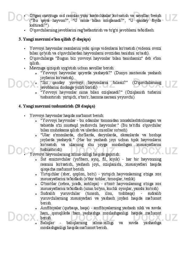  O'tgan   mavzuga   oid   rasmlar   yoki   kartochkalar   ko'rsatish   va   savollar   berish
("Bu   qaysi   hayvon?",   "U   nima   bilan   oziqlanadi?",   "U   qanday   foyda
keltiradi?").
 O'quvchilarning javoblarini rag'batlantirish va to'g'ri javoblarni ta'kidlash.
3. Yangi mavzuni e'lon qilish (5 daqiqa)
 Yovvoyi hayvonlar rasmlarini yoki qisqa videolarni ko'rsatish (videoni ovozi
bilan qo'yish va o'quvchilardan hayvonlarni ovozidan tanishni so'rash).
 O'quvchilarga   "Bugun   biz   yovvoyi   hayvonlar   bilan   tanishamiz"   deb   e'lon
qilish.
 Mavzuga qiziqish uyg'otish uchun savollar berish:
o "Yovvoyi   hayvonlar   qayerda   yashaydi?"   (Dunyo   xaritasida   yashash
joylarini ko'rsatish)
o "Siz   qanday   yovvoyi   hayvonlarni   bilasiz?"   (O'quvchilarning
javoblarini doskaga yozib borish)
o "Yovvoyi   hayvonlar   nima   bilan   oziqlanadi?"   (Oziqlanish   turlarini
tushuntirish: yirtqich, o'txo'r, hamma narsani yeyuvchi)
4. Yangi mavzuni tushuntirish (20 daqiqa)
 Yovvoyi hayvonlar haqida ma'lumot berish:
o "Yovvoyi hayvonlar - bu odamlar tomonidan xonakilashtirilmagan va
tabiatda   o'zi   mustaqil   yashovchi   hayvonlar."   (Bu   ta'rifni   o'quvchilar
bilan muhokama qilish va ulardan misollar so'rash)
o "Ular   o'rmonlarda,   cho'llarda,   daryolarda,   okeanlarda   va   boshqa
joylarda   yashaydi."   (Har   bir   yashash   joyi   uchun   tipik   hayvonlarni
ko'rsatish   va   ularning   shu   joyga   moslashgan   xususiyatlarini
tushuntirish)
 Yovvoyi hayvonlarning xilma-xilligi haqida gapirish:
o Sut   emizuvchilar   (yo'lbars,   ayiq,   fil,   kiyik)   -   har   bir   hayvonning
rasmini   ko'rsatish,   yashash   joyi,   oziqlanishi,   xususiyatlari   haqida
qisqacha ma'lumot berish.
o Yirtqichlar   (sher,   qoplon,   bo'ri)   -   yirtqich   hayvonlarning   o'ziga   xos
xususiyatlarini ta'kidlash (o'tkir tishlar, tirnoqlar, tezlik)
o O'txo'rlar   (zebra,   jirafa,   antilopa)   -   o'txo'r   hayvonlarning   o'ziga   xos
xususiyatlarini ta'kidlash (uzun bo'yin, kuchli oyoqlar, yaxshi ko'rish)
o Sudralib   yuruvchilar   (timsoh,   ilon,   toshbaqa)   -   sudralib
yuruvchilarning   xususiyatlari   va   yashash   joylari   haqida   ma'lumot
berish.
o Amfibiyalar (qurbaqa, baqa) - amfibiyalarning yashash  sikli va suvda
ham,   quruqlikda   ham   yashashga   moslashganligi   haqida   ma'lumot
berish.
o Baliqlar   -   baliqlarning   xilma-xilligi   va   suvda   yashashga
moslashganligi haqida ma'lumot berish.