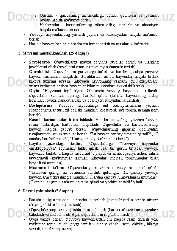 o Qushlar   -   qushlarning   xilma-xilligi,   uchish   qobiliyati   va   yashash
joylari haqida ma'lumot berish.
o Hasharotlar   -   hasharotlarning   xilma-xilligi,   tuzilishi   va   ahamiyati
haqida ma'lumot berish.
 Yovvoyi   hayvonlarning   yashash   joylari   va   xususiyatlari   haqida   ma'lumot
berish.
 Har bir hayvon haqida qisqacha ma'lumot berish va rasmlarini ko'rsatish.
5. Mavzuni mustahkamlash (25 daqiqa)
 Savol-javob:   O'quvchilarga   mavzu   bo'yicha   savollar   berish   va   ularning
javoblarini olish (savollarni oson, o'rta va qiyin darajada tuzish).
 Guruhli   ish:   O'quvchilarni   guruhlarga   bo'lish   va   har   bir   guruhga   yovvoyi
hayvon   rasmlarini   tarqatish.   Guruhlardan   ushbu   hayvonlar   haqida   kichik
hikoya   tuzishni   so'rash   (hikoyada   hayvonning   yashash   joyi,   oziqlanishi,
xususiyatlari va boshqa hayvonlar bilan munosabati aks etishi kerak).
 O'yin:   "Hayvonni   top"   o'yini.   O'qituvchi   yovvoyi   hayvonni   ta'riflaydi,
o'quvchilar   esa   uni   topishga   harakat   qiladi   (ta'rifda   hayvonning   tashqi
ko'rinishi, ovozi, harakatlanishi va boshqa xususiyatlari ishlatiladi).
 Boshqotirma:   Yovvoyi   hayvonlarga   oid   boshqotirmalarni   yechish
(boshqotirmalar turli xil bo'lishi mumkin: krossvord, so'z topish, rasmga nom
berish).
 Rasmli   kartochkalar   bilan   ishlash:   Har   bir   o'quvchiga   yovvoyi   hayvon
rasmi   tushirilgan   kartochka   tarqatiladi.   O'quvchilar   o'z   kartochkasidagi
hayvon   haqida   gapirib   beradi   (o'quvchilarning   gapirish   qobiliyatini
rivojlantirish uchun savollar berish: "Bu hayvon qanday ovoz chiqaradi?", "U
qanday harakatlanadi?", "Uning qanday dushmanlari bor?").
 Loyiha   asosidagi   ta'lim:   O'quvchilarga   "Yovvoyi   hayvonlar
ensiklopediyasi"   loyihasini   taklif   qilish.   Har   bir   guruh   bittadan   yovvoyi
hayvonni tanlab, u haqida ma'lumot to'playdi va ensiklopediya uchun sahifa
tayyorlaydi   (ma'lumotlar   rasmlar,   hikoyalar,   she'rlar,   topishmoqlar   bilan
boyitilishi mumkin).
 Muammoli   ta'lim:   O'quvchilarga   muammoli   vaziyatni   taklif   qilish:
"Tasavvur   qiling,   siz   o'rmonda   adashib   qoldingiz.   Siz   qanday   yovvoyi
hayvonlarni uchrashingiz mumkin? Ulardan qanday himoyalanish mumkin?"
(O'quvchilar guruhlarda muhokama qiladi va yechimlar taklif qiladi).
6. Darsni yakunlash (5 daqiqa)
 Darsda   o'tilgan   mavzuni   qisqacha   takrorlash   (o'quvchilardan   darsda   nimani
o'rganganliklari haqida so'rash).
 O'quvchilarning darsdagi  ishtirokini baholash (har bir o'quvchining javobini
baholash va faol ishtirok etgan o'quvchilarni rag'batlantirish).
 Uyga   vazifa   berish:   Yovvoyi   hayvonlardan   biri   haqida   rasm   chizish   yoki
ma'lumot   topib   kelish   (uyga   vazifani   ijodiy   qilish:   rasm   chizish,   hikoya
yozish, topishmoq tuzish). 