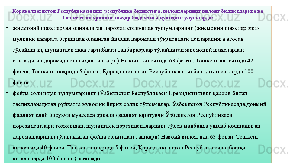 12Қорақалпоғистон Республикасининг республика бюджетига, вилоятларнинг вилоят бюджетларига ва 
Тошкент шаҳрининг шаҳар бюджетига қуйидаги улушларда:
•
жисмоний шахслардан олинадиган даромад солиғидан тушумларнинг (жисмоний шахслар мол-
мулкини ижарага беришдан оладиган йиллик даромади тўғрисидаги декларацияга асосан 
тўлайдиган, шунингдек якка тартибдаги тадбиркорлар тўлайдиган жисмоний шахслардан 
олинадиган даромад солиғидан ташқари) Навоий вилоятида 63 фоизи, Тошкент вилоятида 42 
фоизи, Тошкент шаҳрида 5 фоизи, Қорақалпоғистон Республикаси ва бошқа вилоятларда 100 
фоизи;
•
фойда солиғидан тушумларнинг (Ўзбекистон Республикаси Президентининг қарори билан 
тасдиқланадиган рўйхатга мувофиқ йирик солиқ тўловчилар, Ўзбекистон Республикасида доимий 
фаолият олиб борувчи муассаса орқали фаолият юритувчи Ўзбекистон Республикаси 
норезидентлари томонидан, шунингдек норезидентларнинг тўлов манбаида ушлаб қолинадиган 
даромадларидан тўланадиган фойда солиғидан ташқари) Навоий вилоятида 63 фоизи, Тошкент 
вилоятида 40 фоизи, Тошкент шаҳрида 5 фоизи, Қорақалпоғистон Республикаси ва бошқа 
вилоятларда 100 фоизи  ўтказилади. 