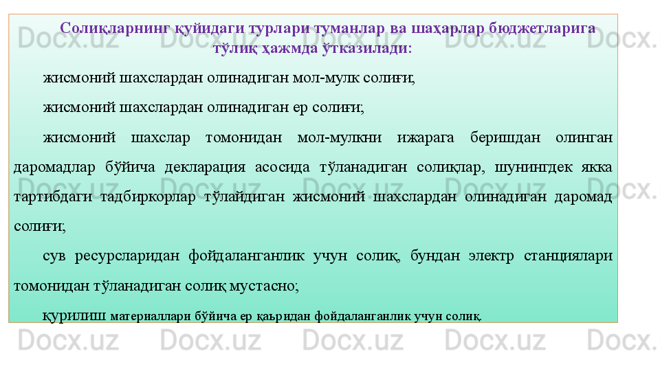 13Солиқларнинг қуйидаги турлари туманлар ва шаҳарлар бюджетларига 
тўлиқ ҳажмда ўтказилади:
жисмоний шахслардан олинадиган мол-мулк солиғи;
жисмоний шахслардан олинадиган ер солиғи;
жисмоний  шахслар  томонидан  мол-мулкни  ижарага  беришдан  олинган 
даромадлар  бўйича  декларация  асосида  тўланадиган  солиқлар,  шунингдек  якка 
тартибдаги  тадбиркорлар  тўлайдиган  жисмоний  шахслардан  олинадиган  даромад 
солиғи;
сув  ресурсларидан  фойдаланганлик  учун  солиқ,  бундан  электр  станциялари 
томонидан тўланадиган солиқ мустасно;
қурилиш  материаллари бўйича ер қаъридан фойдаланганлик учун солиқ. 