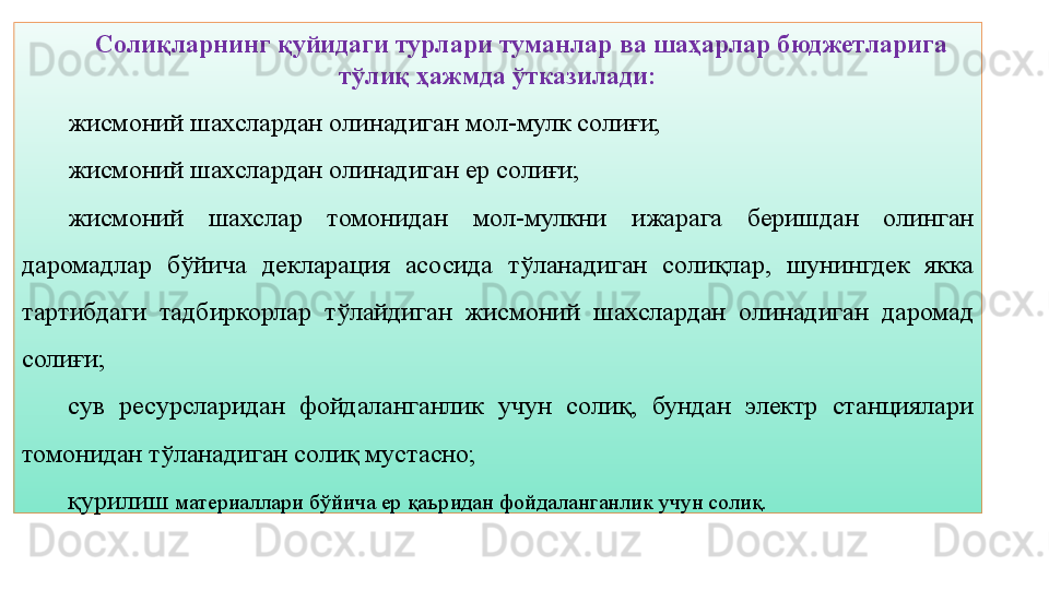 13Солиқларнинг қуйидаги турлари туманлар ва шаҳарлар бюджетларига 
тўлиқ ҳажмда ўтказилади:
жисмоний шахслардан олинадиган мол-мулк солиғи;
жисмоний шахслардан олинадиган ер солиғи;
жисмоний  шахслар  томонидан  мол-мулкни  ижарага  беришдан  олинган 
даромадлар  бўйича  декларация  асосида  тўланадиган  солиқлар,  шунингдек  якка 
тартибдаги  тадбиркорлар  тўлайдиган  жисмоний  шахслардан  олинадиган  даромад 
солиғи;
сув  ресурсларидан  фойдаланганлик  учун  солиқ,  бундан  электр  станциялари 
томонидан тўланадиган солиқ мустасно;
қурилиш  материаллари бўйича ер қаъридан фойдаланганлик учун солиқ.