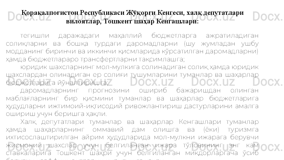 Қорақалпоғистон Республикаси Жўқорғи Кенгеси, халқ депутатлари 
вилоятлар, Тошкент шаҳар Кенгашлари:
тегишли  даражадаги  маҳаллий  бюджетларга  ажратиладиган 
солиқларни  ва  бошқа  турдаги  даромадларни  (шу  жумладан  ушбу 
модданинг биринчи ва иккинчи қисмларида кўрсатилган даромадларни) 
ҳамда бюджетлараро трансфертларни тақсимлашга;
юридик шахсларнинг мол-мулкига солинадиган солиқ ҳамда юридик 
шахслардан  олинадиган  ер  солиғи  тушумларини  туманлар  ва  шаҳарлар 
бюджетларига йўналтиришга;
даромадларнинг  прогнозини  ошириб  бажаришдан  олинган 
маблағларнинг  бир  қисмини  туманлар  ва  шаҳарлар  бюджетларига 
ҳудудларни  ижтимоий-иқтисодий  ривожлантириш  дастурларини  амалга 
ошириш учун беришга ҳақли.
Халқ  депутатлари  туманлар  ва  шаҳарлар  Кенгашлари  туманлар 
ҳамда  шаҳарларнинг  оммавий  дам  олишга  ва  (ёки)  туризмга 
ихтисослаштирилган  айрим  ҳудудларида  мол-мулкни  ижарага  берувчи 
жисмоний  шахслар  учун  белгиланган  ижара  тўловининг  энг  кам 
ставкаларига  Тошкент  шаҳри  учун  белгиланган  миқдорларгача  ўсиб 
борувчи коэффициентларни киритишга ҳақли. 