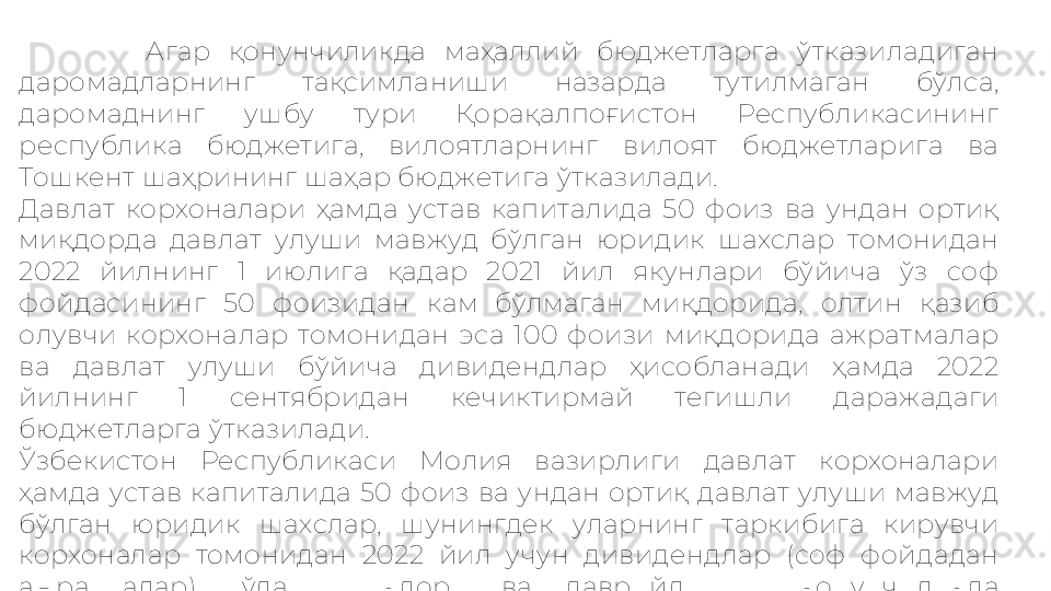               Агар  қонунчиликда  маҳаллий  бюджетларга  ўтказиладиган 
даромадларнинг  тақсимланиши  назарда  тутилмаган  бўлса, 
даромаднинг  ушбу  тури  Қорақалпоғистон  Республикасининг 
республика  бюджетига,  вилоятларнинг  вилоят  бюджетларига  ва 
Тошкент шаҳрининг шаҳар бюджетига ўтказилади.
Давлат  корхоналари  ҳамда  устав  капиталида  50  фоиз  ва  ундан  ортиқ 
миқдорда  давлат  улуши  мавжуд  бўлган  юридик  шахслар  томонидан 
2022  йилнинг  1  июлига  қадар  2021  йил  якунлари  бўйича  ўз  соф 
фойдасининг  50  фоизидан  кам  бўлмаган  миқдорида,  олтин  қазиб 
олувчи  корхоналар  томонидан  эса  100  фоизи  миқдорида  ажратмалар 
ва  давлат  улуши  бўйича  дивидендлар  ҳисобланади  ҳамда  2022 
йилнинг  1  сентябридан  кечиктирмай  тегишли  даражадаги 
бюджетларга ўтказилади.
Ўзбекистон  Республикаси  Молия  вазирлиги  давлат  корхоналари 
ҳамда  устав  капиталида  50  фоиз  ва  ундан  ортиқ  давлат  улуши  мавжуд 
бўлган  юридик  шахслар,  шунингдек  уларнинг  таркибига  кирувчи 
корхоналар  томонидан  2022  йил  учун  дивидендлар  (соф  фойдадан 
ажратмалар)  тўлаш  миқдори  ва  даврийлигини  қонунчиликда 
белгиланган тартибда аниқлашга ҳақли. 