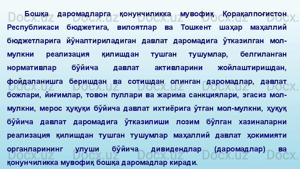 Бошқа  даромадларга  қонунчиликка  мувофиқ  Қорақалпоғистон 
Республикаси  бюджетига,  вилоятлар  ва  Тошкент  шаҳар  маҳаллий 
бюджетларига  йўналтириладиган  давлат  даромадига  ўтказилган  мол-
мулкни  реализация  қилишдан  тушган  тушумлар,  белгиланган 
нормативлар  бўйича  давлат  активларини  жойлаштиришдан, 
фойдаланишга  беришдан  ва  сотишдан  олинган  даромадлар,  давлат 
божлари,  йиғимлар,  товон  пуллари  ва  жарима  санкциялари,  эгасиз  мол-
мулкни,  мерос  ҳуқуқи  бўйича  давлат  ихтиёрига  ўтган  мол-мулкни,  ҳуқуқ 
бўйича  давлат  даромадига  ўтказилиши  лозим  бўлган  хазиналарни 
реализация  қилишдан  тушган  тушумлар  маҳаллий  давлат  ҳокимияти 
органларининг  улуши  бўйича  дивидендлар  (даромадлар)  ва 
қонунчиликка мувофиқ бошқа даромадлар киради. 