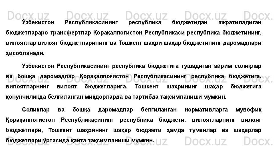 Ўзбекистон  Республикасининг  республика  бюджетидан  ажратиладиган 
бюджетлараро  трансфертлар  Қорақалпоғистон  Республикаси  республика  бюджетининг, 
вилоятлар вилоят бюджетларининг ва Тошкент шаҳри шаҳар бюджетининг даромадлари 
ҳисобланади.
Ўзбекистон  Республикасининг  республика  бюджетига  тушадиган  айрим  солиқлар 
ва  бошқа  даромадлар  Қорақалпоғистон  Республикасининг  республика  бюджетига, 
вилоятларнинг  вилоят  бюджетларига,  Тошкент  шаҳрининг  шаҳар  бюджетига 
қонунчиликда белгиланган миқдорларда ва тартибда тақсимланиши мумкин.
Солиқлар  ва  бошқа  даромадлар  белгиланган  нормативларга  мувофиқ 
Қорақалпоғистон  Республикасининг  республика  бюджети,  вилоятларнинг  вилоят 
бюджетлари,  Тошкент  шаҳрининг  шаҳар  бюджети  ҳамда  туманлар  ва  шаҳарлар 
бюджетлари ўртасида қайта тақсимланиши мумкин. 