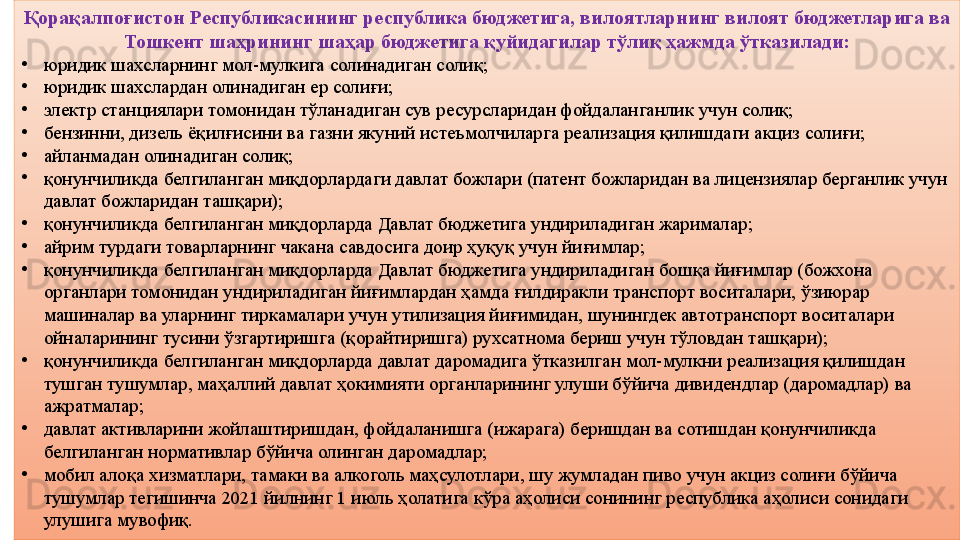 6Қорақалпоғистон Республикасининг республика бюджетига, вилоятларнинг вилоят бюджетларига ва 
Тошкент шаҳрининг шаҳар бюджетига қуйидагилар тўлиқ ҳажмда ўтказилади:
•
юридик шахсларнинг мол-мулкига солинадиган солиқ;
•
юридик шахслардан олинадиган ер солиғи;
•
электр станциялари томонидан тўланадиган сув ресурсларидан фойдаланганлик учун солиқ;
•
бензинни, дизель ёқилғисини ва газни якуний истеъмолчиларга реализация қилишдаги акциз солиғи;
•
айланмадан олинадиган солиқ;
•
қонунчиликда белгиланган миқдорлардаги давлат божлари (патент божларидан ва лицензиялар берганлик учун 
давлат божларидан ташқари);
•
қонунчиликда белгиланган миқдорларда Давлат бюджетига ундириладиган жарималар;
•
айрим турдаги товарларнинг чакана савдосига доир ҳуқуқ учун йиғимлар;
•
қонунчиликда белгиланган миқдорларда Давлат бюджетига ундириладиган бошқа йиғимлар (божхона 
органлари томонидан ундириладиган йиғимлардан ҳамда ғилдиракли транспорт воситалари, ўзиюрар 
машиналар ва уларнинг тиркамалари учун утилизация йиғимидан, шунингдек автотранспорт воситалари 
ойналарининг тусини ўзгартиришга (қорайтиришга) рухсатнома бериш учун тўловдан ташқари);
•
қонунчиликда белгиланган миқдорларда давлат даромадига ўтказилган мол-мулкни реализация қилишдан 
тушган тушумлар, маҳаллий давлат ҳокимияти органларининг улуши бўйича дивидендлар (даромадлар) ва 
ажратмалар;
•
давлат активларини жойлаштиришдан, фойдаланишга (ижарага) беришдан ва сотишдан қонунчиликда 
белгиланган нормативлар бўйича олинган даромадлар;
•
мобил алоқа хизматлари, тамаки ва алкоголь маҳсулотлари, шу жумладан пиво учун акциз солиғи бўйича 
тушумлар тегишинча 2021 йилнинг 1 июль ҳолатига кўра аҳолиси сонининг республика аҳолиси сонидаги 
улушига мувофиқ. 