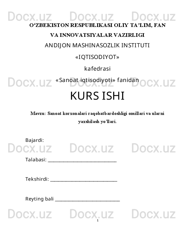 Oʻ ZBEKISTON RESPUBLIKASI OLIY TA’LIM, FAN
VA INNOVATSIYALAR VAZIRLIGI
ANDIJ ON  MASHINASOZLIK INSTITUTI
« IQTISODIY OT»
k afedrasi
« Sanoat  iqt isodiy ot i»  fanidan
KURS ISHI
Mavzu:  Sanoat korxonalari raqobatbardoshligi omillari va ularni
yaxshilash yo’llari.
Bajardi: 
Talabasi: ___________________________________
Tek shirdi: __________________________________
Rey t ing bali _________________________________
1 