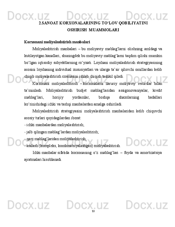 2.SANOAT KORXONALARINING TO‘LOV QOBILIYATINI
OSHIRISH  MUAMMOLARI
Korxonani moliyalashtirish manbalari
Moliyalashtirish   manbalari   –   bu   moliyaviy   mablag‘larni   olishning   amldagi   va
kutilayotgan kanallari, shuningdek bu moliyaviy mablag‘larni taqdim qilishi mumkin
bo‘lgan  iqtisodiy  subyektlarning ro‘yxati.  Loyihani   moliyalashtirish  strategiyasining
asosini  loyihaning individual  xususiyatlari  va ularga ta’sir qiluvchi omillardan kelib
chiqib moliyalashtirish sxemasini ishlab chiqish tashkil qiladi.
Korxonani   moliyalashtirish   –   korxonalarni   zaruriy   moliyaviy   resurslar   bilan
ta’minlash.   Moliyalashtirish   budjet   mablag‘laridan   assigonovaniyalar,   kredit
mablag‘lari,   horijiy   yordamlar,   boshqa   shaxslarning   badallari
ko‘rinishidagi   ichki   va   tashqi   manbalardan amalga oshiriladi.
Moliyalashtirish   strategiyasini   moliyalashtirish   manbalaridan   kelib   chiquvchi
asosiy turlari quyidagilardan iborat:
- ichki manbalardan   moliyalashtirish;
- jalb qilingan mablag‘lardan moliyalashtirish;
- qarz mablag‘laridan moliyalashtirish;
- aralash (kompleks, kombinatsiyalashgan) moliyalashtirish.
Ichki   manbalar   sifatida   korxonaning   o‘z   mablag‘lari   –   foyda   va   amortizatsiya
ajratmalari hisoblanadi.
10 