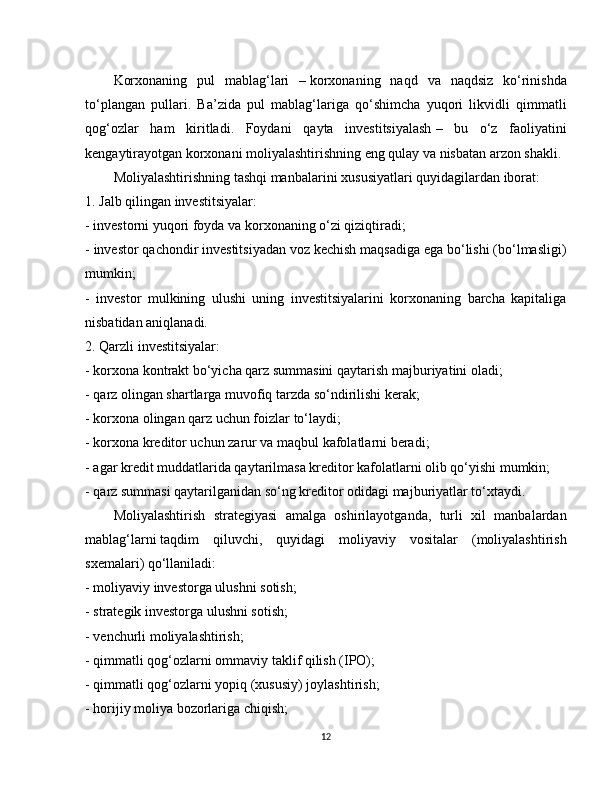 Korxonaning   pul   mablag‘lari   –   korxonaning   naqd   va   naqdsiz   ko‘rinishda
to‘plangan   pullari.   Ba’zida   pul   mablag‘lariga   qo‘shimcha   yuqori   likvidli   qimmatli
qog‘ozlar   ham   kiritladi.   Foydani   qayta   investitsiyalash   –   bu   o‘z   faoliyatini
kengaytirayotgan korxonani moliyalashtirishning eng qulay va nisbatan arzon shakli.
Moliyalashtirishning   tashqi manbalarini   xususiyatlari quyidagilardan iborat:
1.   Jalb qilingan investitsiyalar:
- investorni yuqori foyda va korxonaning o‘zi qiziqtiradi;
- investor qachondir investitsiyadan voz kechish maqsadiga ega bo‘lishi (bo‘lmasligi)
mumkin;
-   investor   mulkining   ulushi   uning   investitsiyalarini   korxonaning   barcha   kapitaliga
nisbatidan aniqlanadi.
2.   Qarzli investitsiyalar:
- korxona kontrakt bo‘yicha qarz summasini   qaytarish majburiyatini oladi;
- qarz olingan shartlarga muvofiq tarzda so‘ndirilishi kerak;
- korxona olingan qarz uchun foizlar to‘laydi;
- korxona kreditor uchun zarur va maqbul kafolatlarni beradi;
- agar kredit   muddatlarida qaytarilmasa kreditor kafolatlarni olib qo‘yishi mumkin;
- qarz summasi qaytarilganidan so‘ng kreditor odidagi majburiyatlar to‘xtaydi.
Moliyalashtirish   strategiyasi   amalga   oshirilayotganda,   turli   xil   manbalardan
mablag‘larni   taqdim   qiluvchi,   quyidagi   moliyaviy   vositalar   (moliyalashtirish
sxemalari) qo‘llaniladi:
- moliyaviy investorga ulushni sotish;
- strategik investorga ulushni sotish;
- venchurli moliyalashtirish;
- qimmatli qog‘ozlarni ommaviy taklif qilish (IPO);
- qimmatli qog‘ozlarni yopiq (xususiy)   joylashtirish;
- horijiy moliya bozorlariga chiqish;
12 