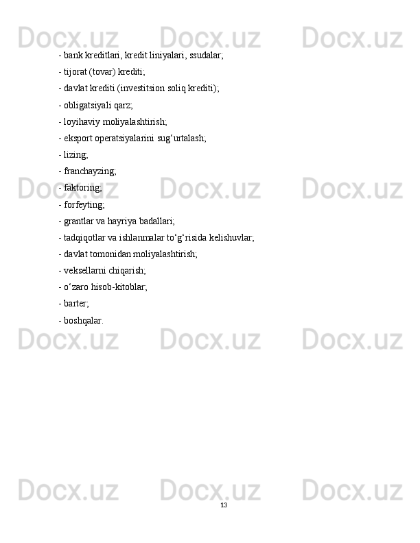 - bank kreditlari, kredit liniyalari, ssudalar;
- tijorat (tovar) krediti;
- davlat krediti (investitsion soliq krediti);
-   obligatsiyali qarz;
- loyihaviy moliyalashtirish;
- eksport operatsiyalarini sug‘urtalash;
- lizing;
- franchayzing;
- faktoring;
-   forfeyting;
- grantlar va hayriya badallari;
- tadqiqotlar va ishlanmalar to‘g‘risida kelishuvlar;
- davlat tomonidan moliyalashtirish;
-   veksellarni chiqarish;
- o‘zaro hisob-kitoblar;
- barter;
- boshqalar.
13 