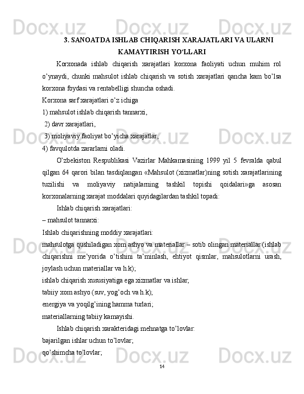 3. SANOATDA ISHLAB CHIQARISH XARAJATLARI VA ULARNI
KAMAYTIRISH YO‘LLARI
Korxonada   ishlab   chiqarish   xarajatlari   korxona   faoliyati   uchun   muhim   rol
o’ynaydi,   chunki   mahsulot   ishlab   chiqarish   va   sotish   xarajatlari   qancha   kam   bo’lsa
korxona foydasi va rentabelligi shuncha oshadi.
Korxona sarf xarajatlari o’z ichiga 
1) mahsulot ishlab chiqarish tannarxi,
 2) davr xarajat lari,
 3) moliyaviy faoliyat bo’yicha xarajatlar, 
4) favqulotda zararlarni oladi.
O’zbekiston   Respublikasi   Vazirlar   Mahkamasining   1999   yil   5   fev ralda   qabul
qilgan 64 qarori  bilan tasdiqlangan  «Mahsulot  (xizmatlar) ning sotish  xarajatlarining
tuzilishi   va   moliyaviy   natijalarning   tashkil   topishi   qoidalari»ga   asosan
korxonalarning xarajat moddalari quyidagilardan tashkil topadi:
Ishlab chiqarish xarajatlari:
–   mahsulot tannarxi:
Ishlab chiqarishning moddiy xarajatlari:
mahsulotga qushiladigan xom ashyo va materiallar – sotib olingan materiallar (ishlab
chiqarishni   me’yorida   o’tishini   ta’minlash,   ehtiyot   qismlar,   mahsulotlarni   urash,
joylash uchun materiallar va h.k);
ishlab chiqarish xususiyatiga ega xizmatlar va ishlar;
tabiiy xom ashyo (suv, yog’och va h.k);
energiya va yoqilg’ining hamma turlari;
materiallarning tabiiy kamayishi.
Ishlab chiqarish xarakteridagi mehnatga to’lovlar:
bajarilgan ishlar uchun to’lovlar;
qo’shimcha to’lovlar;
14 