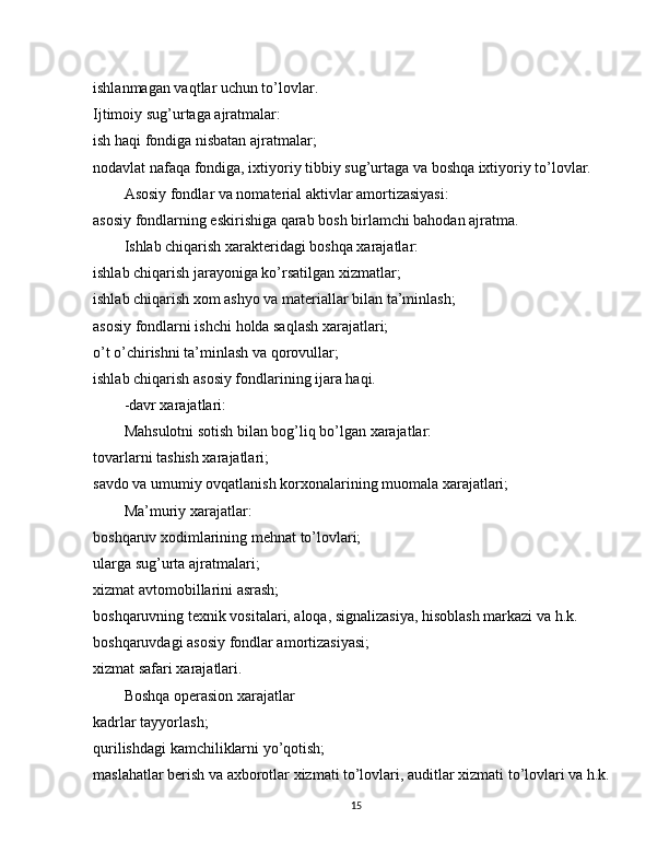 ishlanmagan vaqtlar uchun to’lovlar.
Ijtimoiy sug’urtaga ajratmalar:
ish haqi fondiga nisbatan ajratmalar;
nodavlat nafaqa fondiga, ixtiyoriy tibbiy sug’urtaga va boshqa ixtiyoriy to’lovlar.
Asosiy fondlar va nomaterial aktivlar amortizasiyasi:
asosiy fondlarning eskirishiga qarab bosh birlamchi bahodan ajratma.
Ishlab chiqarish xarakteridagi boshqa xarajatlar:
ishlab chiqarish jarayoniga ko’rsatilgan xizmatlar;
ishlab chiqarish xom ashyo va materiallar bilan ta’minlash;
asosiy fondlarni ishchi   holda saqlash xarajatlari;
o’t o’chirishni ta’minlash va qorovullar;
ishlab chiqarish asosiy fondlarining ijara haqi.
-davr xarajatlari:
Mahsulotni sotish bilan bog’liq bo’lgan xarajatlar:
tovarlarni tashish xarajatlari;
savdo va umumiy ovqatlanish korxonalarining muomala xarajatlari;
Ma’muriy xarajatlar:
boshqaruv xodimlarining mehnat to’lovlari;
ularga sug’urta ajratmalari;
xizmat   avtomobillarini asrash;
boshqaruvning texnik vositalari, aloqa, signalizasiya, hisoblash markazi va h.k.
boshqaruvdagi asosiy fondlar amortizasiyasi;
xizmat safari xarajatlari.
Boshqa operasion xarajatlar
kadrlar tayyorlash;
qurilishdagi kamchiliklarni yo’qotish;
maslahatlar berish va axborotlar xizmati to’lovlari, auditlar xizmati to’lovlari va h.k.
15 