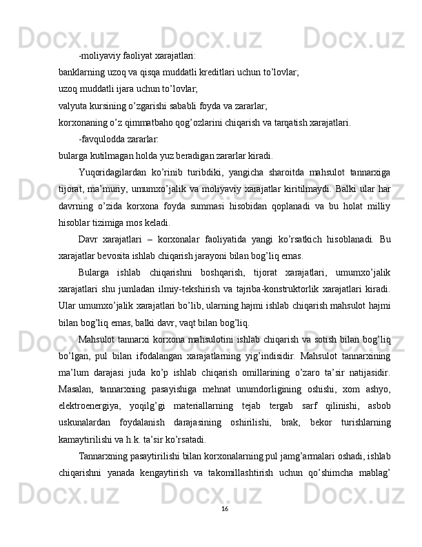 -moliyaviy faoliyat xarajatlari:
banklarning uzoq va qisqa muddatli kreditlari uchun to’lovlar;
uzoq muddatli ijara uchun to’lovlar;
valyuta kursining o’zgarishi sababli foyda va zararlar;
korxonaning o’z qimmatbaho qog’ozlarini chiqarish va tarqatish xarajatlari.
-favqulodda zararlar:
bularga kutilmagan holda yuz beradigan zararlar kiradi.
Yuqoridagilardan   ko’rinib   turibdiki,   yangicha   sharoitda   mahsulot   tannarxiga
tijorat,  ma’muriy, umumxo’jalik va  moliyaviy xarajatlar  kiritilmaydi.  Balki   ular   har
davrning   o’zida   korxona   foyda   summasi   hisobidan   qoplanadi   va   bu   holat   milliy
hisoblar tizimiga mos keladi.
Davr   xarajatlari   –   korxonalar   faoliyatida   yangi   ko’rsatkich   hisobla nadi.   Bu
xarajatlar bevosita ishlab chiqarish jarayoni bilan bog’liq emas.
Bularga   ishlab   chiqarishni   boshqarish,   tijorat   xarajatlari,   umumxo’jalik
xarajatlari   shu   jumladan   ilmiy-tekshirish   va   tajriba-konstruktorlik   xarajatlari   kiradi.
Ular umumxo’jalik xarajatlari bo’lib, ularning hajmi ishlab chiqarish mahsulot hajmi
bilan bog’liq emas,   balki davr, vaqt bilan bog’liq.
Mahsulot  tannarxi  korxona mahsulotini  ishlab chiqarish va sotish bilan bog’liq
bo’lgan,   pul   bilan   ifodalangan   xarajatlarning   yig’indisidir.   Mahsulot   tannarxining
ma’lum   darajasi   juda   ko’p   ishlab   chiqarish   omillarining   o’zaro   ta’sir   natijasidir.
Masalan,   tannarxning   pasayishiga   mehnat   unumdorligining   oshishi,   xom   ashyo,
elektroenergiya,   yoqilg’gi   materiallarning   tejab   tergab   sarf   qilinishi,   asbob
uskunalardan   foydalanish   darajasining   oshirilishi,   brak,   bekor   turishlarning
kamaytirilishi va h.k. ta’sir ko’rsatadi.
Tannarxning pasaytirilishi bilan korxonalarning pul jamg’armalari oshadi, ishlab
chiqarishni   yanada   kengaytirish   va   takomillashtirish   uchun   qo’shimcha   mablag’
16 