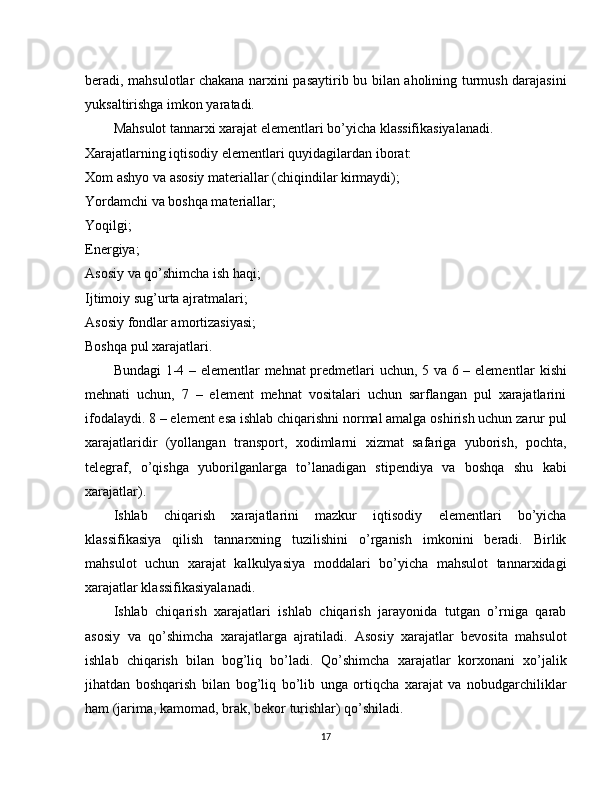 beradi, mahsulotlar chakana narxini pasaytirib bu bilan aholining turmush darajasini
yuksaltirishga imkon yaratadi.
Mahsulot tannarxi xarajat elementlari bo’yicha klassifikasiyalanadi.
Xarajatlarning iqtisodiy elementlari quyidagilardan iborat:
Xom ashyo va asosiy materiallar (chiqindilar kirmaydi);
Yordamchi va boshqa materiallar;
Yoqilgi;
Energiya;
Asosiy va qo’shimcha ish haqi;
Ijtimoiy sug’urta ajratmalari;
Asosiy fondlar amortizasiyasi;
Boshqa pul xarajatlari.
Bundagi 1-4 – elementlar mehnat predmetlari uchun, 5 va 6 – element lar kishi
mehnati   uchun,   7   –   element   mehnat   vositalari   uchun   sarflangan   pul   xarajatlarini
ifodalaydi. 8 – element esa ishlab chiqarishni normal amalga oshirish uchun zarur pul
xarajatlaridir   (yollangan   transport,   xodimlarni   xizmat   safariga   yuborish,   pochta,
telegraf,   o’qishga   yuborilganlarga   to’lanadigan   stipendiya   va   boshqa   shu   kabi
xarajatlar).
Ishlab   chiqarish   xarajatlarini   mazkur   iqtisodiy   elementlari   bo’yicha
klassifikasiya   qilish   tannarxning   tuzilishini   o’rganish   imkonini   beradi.   Birlik
mahsulot   uchun   xarajat   kalkulyasiya   moddalari   bo’yicha   mahsulot   tannarxidagi
xarajatlar klassifikasiyalanadi.
Ishlab   chiqarish   xarajatlari   ishlab   chiqarish   jarayonida   tutgan   o’rniga   qarab
asosiy   va   qo’shimcha   xarajatlarga   ajratiladi.   Asosiy   xarajatlar   bevosita   mahsulot
ishlab   chiqarish   bilan   bog’liq   bo’ladi.   Qo’shimcha   xarajatlar   korxonani   xo’jalik
jihatdan   boshqarish   bilan   bog’liq   bo’lib   unga   ortiqcha   xarajat   va   nobudgarchiliklar
ham (jarima, kamomad, brak, bekor turishlar) qo’shiladi.
17 