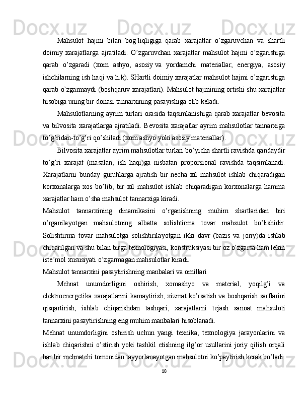 Mahsulot   hajmi   bilan   bog’liqligiga   qarab   xarajatlar   o’zgaruvchan   va   shartli
doimiy   xarajatlarga   ajratiladi.   O’zgaruvchan   xarajatlar   mahsulot   hajmi   o’zgarishiga
qarab   o’zgaradi   (xom   ashyo,   asosiy   va   yordamchi   materiallar,   energiya,   asosiy
ishchilarning ish haqi va h.k). SHartli doimiy xarajatlar mahsulot hajmi o’zgarishiga
qarab o’zgarmaydi (boshqaruv xarajatlari). Mahsulot hajmining ortishi shu xarajatlar
hisobiga uning bir donasi tannarxining pasayishiga olib keladi.
Mahsulotlarning  ayrim   turlari  orasida  taqsimlanishiga  qarab  xarajatlar   bevosita
va   bilvosita   xarajatlarga   ajratiladi.   Bevosita   xarajatlar   ayrim   mahsulotlar   tannarxiga
to’g’ridan-to’g’ri qo’shiladi (xom ashyo yoki asosiy materiallar).
Bilvosita xarajatlar ayrim mahsulotlar turlari bo’yicha shartli ravishda qandaydir
to’g’ri   xarajat   (masalan,   ish   haqi)ga   nisbatan   proporsional   ravishda   taqsimlanadi.
Xarajatlarni   bunday   guruhlarga   ajratish   bir   necha   xil   mahsulot   ishlab   chiqaradigan
korxonalarga   xos   bo’lib,   bir   xil   mahsulot   ishlab   chiqaradigan   korxonalarga   hamma
xarajatlar ham o’sha mahsulot tannarxiga kiradi.
Mahsulot   tannarxining   dinamikasini   o’rganishning   muhim   shartlari dan   biri
o’rganilayotgan   mahsulotning   albatta   solishtirma   tovar   mahsulot   bo’lishidir.
Solishtirma   tovar   mahsulotga   solishtirilayotgan   ikki   davr   (bazis   va   joriy)da   ishlab
chiqarilgan va shu bilan birga texnologiyasi, konstruksiyasi bir oz o’zgarsa ham lekin
iste’mol xususiyati o’zgarmagan mahsulotlar kiradi.
Mahsulot tannarxini pasaytirishning manbalari va omillari
Mehnat   unumdorligini   oshirish,   xomashyo   va   material,   yoqilg’i   va
elektroenergetika xarajatlarini kamaytirish, xizmat ko’rsatish va boshqarish   sarflarini
qisqartirish,   ishlab   chiqarishdan   tashqari,   xarajatlarni   tejash   sanoat   mahsuloti
tannarxini pasaytirishning eng muhim manbalari hisoblanadi.
Mehnat   unumdorligini   oshirish   uchun   yangi   texnika,   texnologiya   jarayonlarini   va
ishlab   chiqarishni   o’stirish   yoki   tashkil   etishning   ilg’or   usullarini   joriy   qilish   orqali
har bir mehnatchi tomonidan tayyorlanayotgan mahsulotni ko’paytirish kerak bo’ladi.
18 