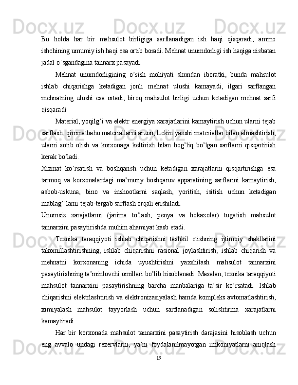 Bu   holda   har   bir   mahsulot   birligiga   sarflanadigan   ish   haqi   qisqaradi,   ammo
ishchining umumiy ish haqi esa ortib boradi. Mehnat unumdorligi ish haqiga nisbatan
jadal o’sgandagina tannarx pasayadi.
Mehnat   unumdorligining   o’sish   mohiyati   shundan   iboratki,   bunda   mahsulot
ishlab   chiqarishga   ketadigan   jonli   mehnat   ulushi   kamayadi,   ilgari   sarflangan
mehnatning   ulushi   esa   ortadi,   biroq   mahsulot   birligi   uchun   ketadigan   mehnat   sarfi
qisqaradi.
Material, yoqilg’i va elektr energiya xarajatlarini kamaytirish uchun ularni tejab
sarflash,   qimmatbaho materiallarni arzon, Lekin yaxshi materiallar bilan almashtirish,
ularni   sotib   olish   va   korxonaga   keltirish   bilan   bog’liq   bo’lgan   sarflarni   qisqartirish
kerak bo’ladi.
Xizmat   ko’rsatish   va   boshqarish   uchun   ketadigan   xarajatlarni   qisqartirishga   esa
tarmoq   va   korxonalardagi   ma’muriy   boshqaruv   apparatining   sarflarini   kamaytirish,
asbob-uskuna,   bino   va   inshootlarni   saqlash,   yoritish,   isitish   uchun   ketadigan
mablag’’larni tejab-tergab sarflash orqali erishiladi.
Unumsiz   xarajatlarni   (jarima   to’lash,   penya   va   hokazolar)   tugatish   mahsulot
tannarxini pasaytirishda muhim ahamiyat kasb etadi.
Texnika   taraqqiyoti   ishlab   chiqarishni   tashkil   etishning   ijtimoiy   shakllarini
takomillashtirishning,   ishlab   chiqarishni   rasional   joylashtirish,   ishlab   chiqarish   va
mehnatni   korxonaning   ichida   uyushtirishni   yaxshilash   mahsulot   tannarxini
pasaytirishning ta’minlovchi omillari bo’lib hisoblanadi. Masalan, texnika taraqqiyoti
mahsulot   tannarxini   pasaytirishning   barcha   manbalariga   ta’sir   ko’rsatadi.   Ishlab
chiqarishni elektrlashtirish va elektronizasiyalash hamda kompleks avtomatlashtirish,
ximiyalash   mahsulot   tayyorlash   uchun   sarflanadigan   solishtirma   xarajatlarni
kamaytiradi.
Har   bir   korxonada   mahsulot   tannarxini   pasaytirish   darajasini   hisoblash   uchun
eng   avvalo   undagi   rezervlarni,   ya’ni   foydalanilmayotgan   imkoniyatlarni   aniqlash
19 